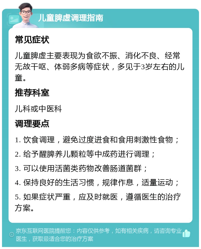 儿童脾虚调理指南 常见症状 儿童脾虚主要表现为食欲不振、消化不良、经常无故干呕、体弱多病等症状，多见于3岁左右的儿童。 推荐科室 儿科或中医科 调理要点 1. 饮食调理，避免过度进食和食用刺激性食物； 2. 给予醒脾养儿颗粒等中成药进行调理； 3. 可以使用活菌类药物改善肠道菌群； 4. 保持良好的生活习惯，规律作息，适量运动； 5. 如果症状严重，应及时就医，遵循医生的治疗方案。