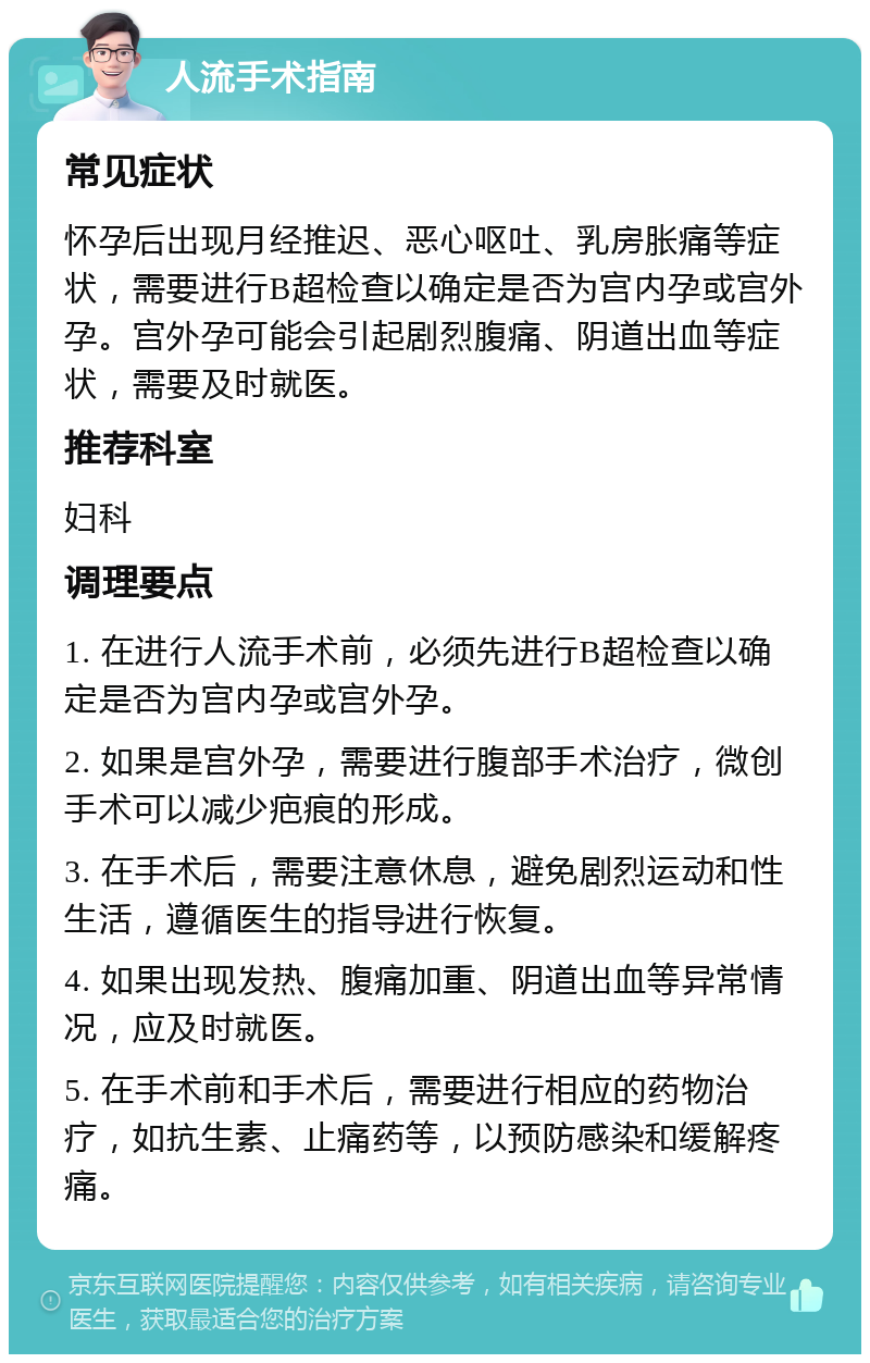 人流手术指南 常见症状 怀孕后出现月经推迟、恶心呕吐、乳房胀痛等症状，需要进行B超检查以确定是否为宫内孕或宫外孕。宫外孕可能会引起剧烈腹痛、阴道出血等症状，需要及时就医。 推荐科室 妇科 调理要点 1. 在进行人流手术前，必须先进行B超检查以确定是否为宫内孕或宫外孕。 2. 如果是宫外孕，需要进行腹部手术治疗，微创手术可以减少疤痕的形成。 3. 在手术后，需要注意休息，避免剧烈运动和性生活，遵循医生的指导进行恢复。 4. 如果出现发热、腹痛加重、阴道出血等异常情况，应及时就医。 5. 在手术前和手术后，需要进行相应的药物治疗，如抗生素、止痛药等，以预防感染和缓解疼痛。