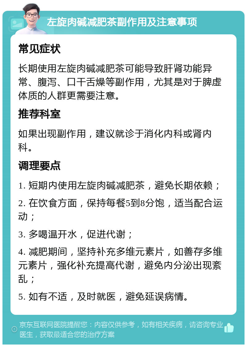 左旋肉碱减肥茶副作用及注意事项 常见症状 长期使用左旋肉碱减肥茶可能导致肝肾功能异常、腹泻、口干舌燥等副作用，尤其是对于脾虚体质的人群更需要注意。 推荐科室 如果出现副作用，建议就诊于消化内科或肾内科。 调理要点 1. 短期内使用左旋肉碱减肥茶，避免长期依赖； 2. 在饮食方面，保持每餐5到8分饱，适当配合运动； 3. 多喝温开水，促进代谢； 4. 减肥期间，坚持补充多维元素片，如善存多维元素片，强化补充提高代谢，避免内分泌出现紊乱； 5. 如有不适，及时就医，避免延误病情。