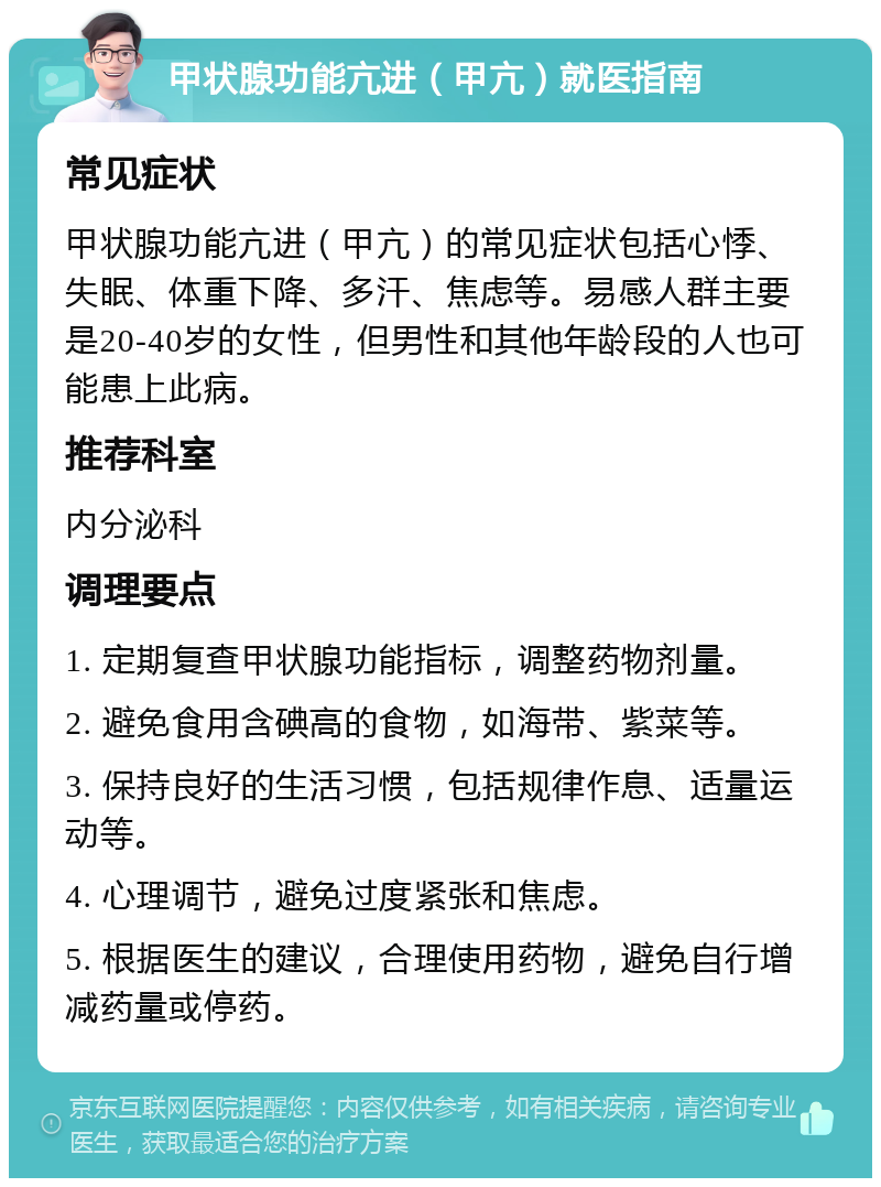 甲状腺功能亢进（甲亢）就医指南 常见症状 甲状腺功能亢进（甲亢）的常见症状包括心悸、失眠、体重下降、多汗、焦虑等。易感人群主要是20-40岁的女性，但男性和其他年龄段的人也可能患上此病。 推荐科室 内分泌科 调理要点 1. 定期复查甲状腺功能指标，调整药物剂量。 2. 避免食用含碘高的食物，如海带、紫菜等。 3. 保持良好的生活习惯，包括规律作息、适量运动等。 4. 心理调节，避免过度紧张和焦虑。 5. 根据医生的建议，合理使用药物，避免自行增减药量或停药。