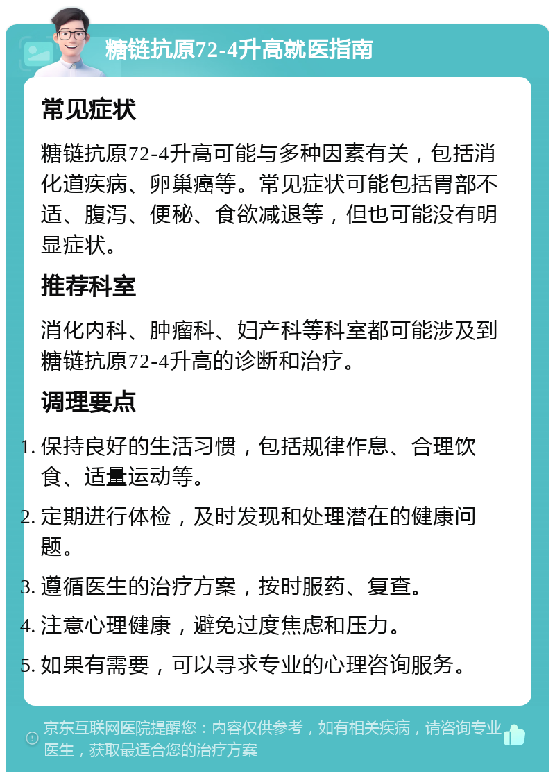 糖链抗原72-4升高就医指南 常见症状 糖链抗原72-4升高可能与多种因素有关，包括消化道疾病、卵巢癌等。常见症状可能包括胃部不适、腹泻、便秘、食欲减退等，但也可能没有明显症状。 推荐科室 消化内科、肿瘤科、妇产科等科室都可能涉及到糖链抗原72-4升高的诊断和治疗。 调理要点 保持良好的生活习惯，包括规律作息、合理饮食、适量运动等。 定期进行体检，及时发现和处理潜在的健康问题。 遵循医生的治疗方案，按时服药、复查。 注意心理健康，避免过度焦虑和压力。 如果有需要，可以寻求专业的心理咨询服务。