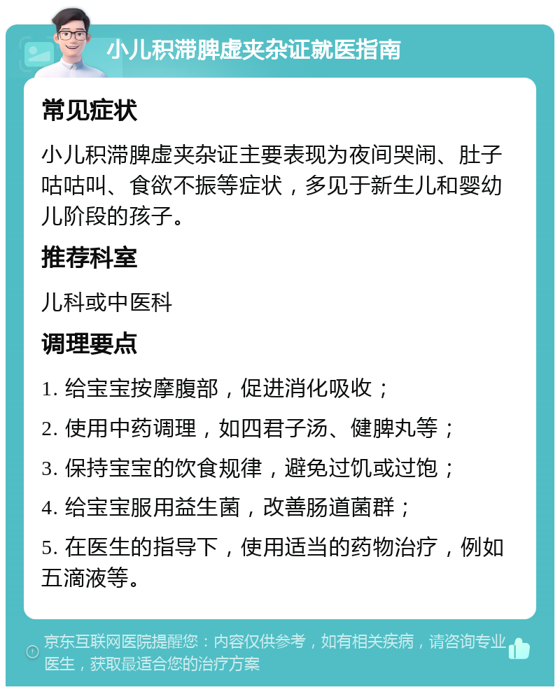 小儿积滞脾虚夹杂证就医指南 常见症状 小儿积滞脾虚夹杂证主要表现为夜间哭闹、肚子咕咕叫、食欲不振等症状，多见于新生儿和婴幼儿阶段的孩子。 推荐科室 儿科或中医科 调理要点 1. 给宝宝按摩腹部，促进消化吸收； 2. 使用中药调理，如四君子汤、健脾丸等； 3. 保持宝宝的饮食规律，避免过饥或过饱； 4. 给宝宝服用益生菌，改善肠道菌群； 5. 在医生的指导下，使用适当的药物治疗，例如五滴液等。