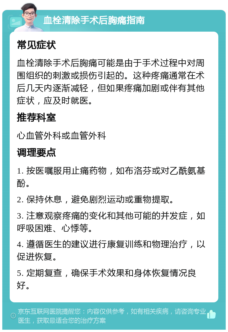 血栓清除手术后胸痛指南 常见症状 血栓清除手术后胸痛可能是由于手术过程中对周围组织的刺激或损伤引起的。这种疼痛通常在术后几天内逐渐减轻，但如果疼痛加剧或伴有其他症状，应及时就医。 推荐科室 心血管外科或血管外科 调理要点 1. 按医嘱服用止痛药物，如布洛芬或对乙酰氨基酚。 2. 保持休息，避免剧烈运动或重物提取。 3. 注意观察疼痛的变化和其他可能的并发症，如呼吸困难、心悸等。 4. 遵循医生的建议进行康复训练和物理治疗，以促进恢复。 5. 定期复查，确保手术效果和身体恢复情况良好。