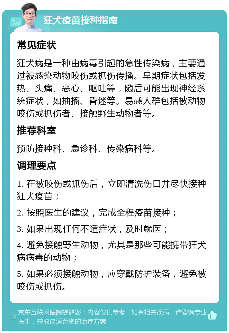 狂犬疫苗接种指南 常见症状 狂犬病是一种由病毒引起的急性传染病，主要通过被感染动物咬伤或抓伤传播。早期症状包括发热、头痛、恶心、呕吐等，随后可能出现神经系统症状，如抽搐、昏迷等。易感人群包括被动物咬伤或抓伤者、接触野生动物者等。 推荐科室 预防接种科、急诊科、传染病科等。 调理要点 1. 在被咬伤或抓伤后，立即清洗伤口并尽快接种狂犬疫苗； 2. 按照医生的建议，完成全程疫苗接种； 3. 如果出现任何不适症状，及时就医； 4. 避免接触野生动物，尤其是那些可能携带狂犬病病毒的动物； 5. 如果必须接触动物，应穿戴防护装备，避免被咬伤或抓伤。