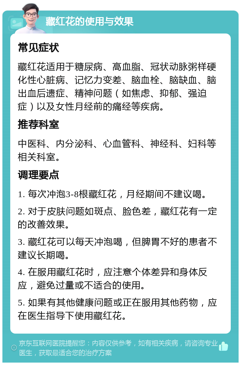 藏红花的使用与效果 常见症状 藏红花适用于糖尿病、高血脂、冠状动脉粥样硬化性心脏病、记忆力变差、脑血栓、脑缺血、脑出血后遗症、精神问题（如焦虑、抑郁、强迫症）以及女性月经前的痛经等疾病。 推荐科室 中医科、内分泌科、心血管科、神经科、妇科等相关科室。 调理要点 1. 每次冲泡3-8根藏红花，月经期间不建议喝。 2. 对于皮肤问题如斑点、脸色差，藏红花有一定的改善效果。 3. 藏红花可以每天冲泡喝，但脾胃不好的患者不建议长期喝。 4. 在服用藏红花时，应注意个体差异和身体反应，避免过量或不适合的使用。 5. 如果有其他健康问题或正在服用其他药物，应在医生指导下使用藏红花。