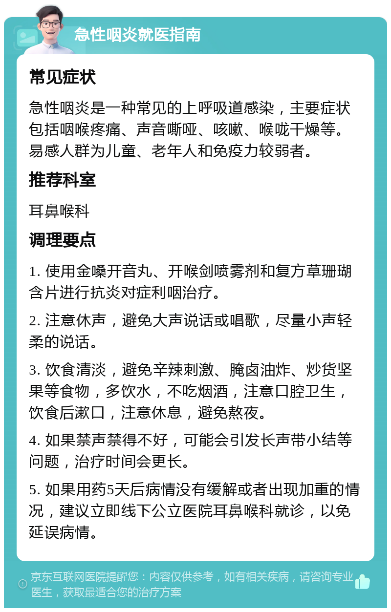 急性咽炎就医指南 常见症状 急性咽炎是一种常见的上呼吸道感染，主要症状包括咽喉疼痛、声音嘶哑、咳嗽、喉咙干燥等。易感人群为儿童、老年人和免疫力较弱者。 推荐科室 耳鼻喉科 调理要点 1. 使用金嗓开音丸、开喉剑喷雾剂和复方草珊瑚含片进行抗炎对症利咽治疗。 2. 注意休声，避免大声说话或唱歌，尽量小声轻柔的说话。 3. 饮食清淡，避免辛辣刺激、腌卤油炸、炒货坚果等食物，多饮水，不吃烟酒，注意口腔卫生，饮食后漱口，注意休息，避免熬夜。 4. 如果禁声禁得不好，可能会引发长声带小结等问题，治疗时间会更长。 5. 如果用药5天后病情没有缓解或者出现加重的情况，建议立即线下公立医院耳鼻喉科就诊，以免延误病情。