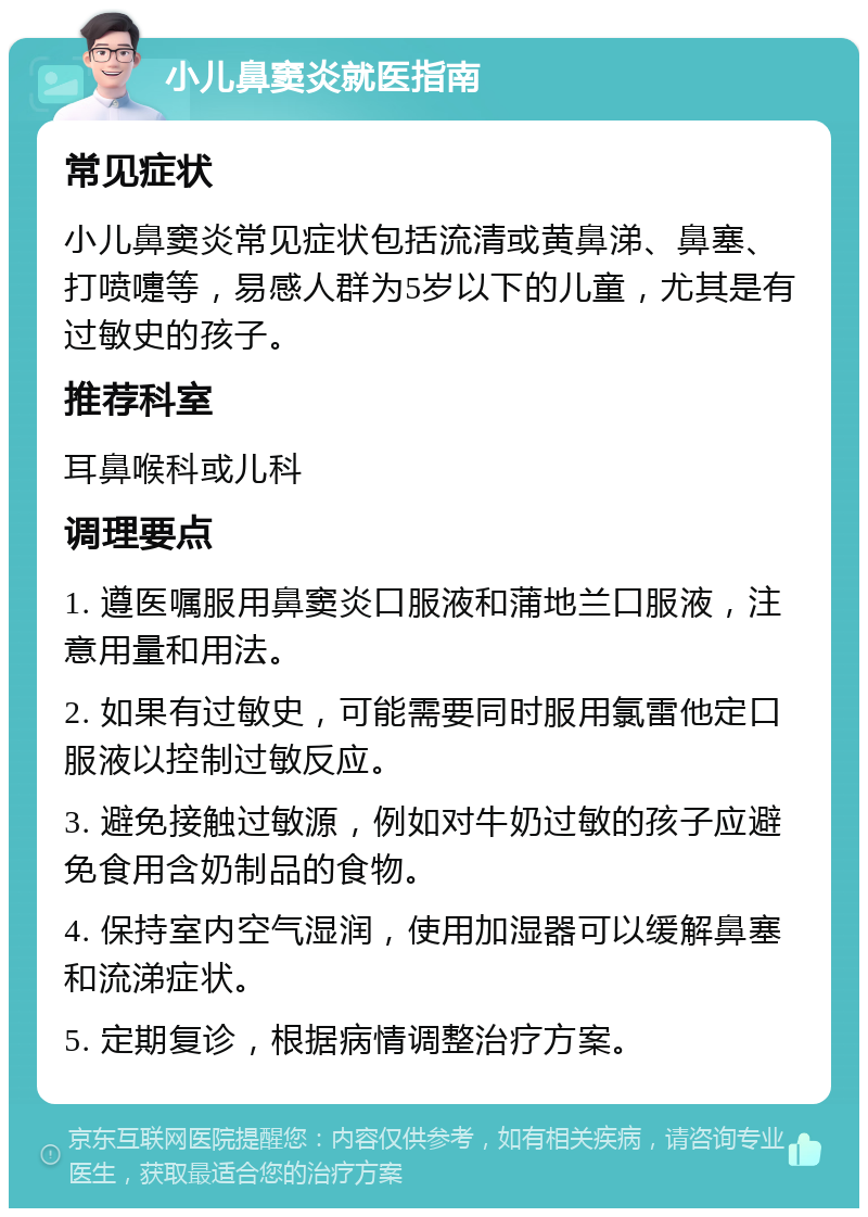 小儿鼻窦炎就医指南 常见症状 小儿鼻窦炎常见症状包括流清或黄鼻涕、鼻塞、打喷嚏等，易感人群为5岁以下的儿童，尤其是有过敏史的孩子。 推荐科室 耳鼻喉科或儿科 调理要点 1. 遵医嘱服用鼻窦炎口服液和蒲地兰口服液，注意用量和用法。 2. 如果有过敏史，可能需要同时服用氯雷他定口服液以控制过敏反应。 3. 避免接触过敏源，例如对牛奶过敏的孩子应避免食用含奶制品的食物。 4. 保持室内空气湿润，使用加湿器可以缓解鼻塞和流涕症状。 5. 定期复诊，根据病情调整治疗方案。