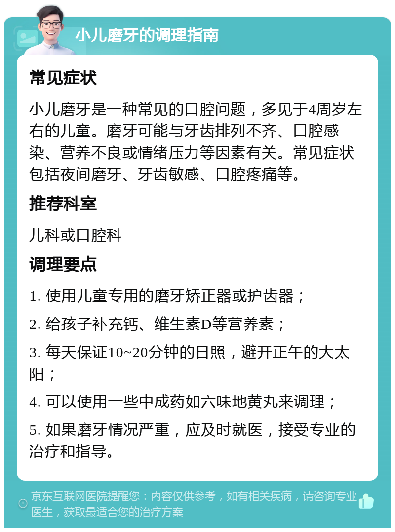 小儿磨牙的调理指南 常见症状 小儿磨牙是一种常见的口腔问题，多见于4周岁左右的儿童。磨牙可能与牙齿排列不齐、口腔感染、营养不良或情绪压力等因素有关。常见症状包括夜间磨牙、牙齿敏感、口腔疼痛等。 推荐科室 儿科或口腔科 调理要点 1. 使用儿童专用的磨牙矫正器或护齿器； 2. 给孩子补充钙、维生素D等营养素； 3. 每天保证10~20分钟的日照，避开正午的大太阳； 4. 可以使用一些中成药如六味地黄丸来调理； 5. 如果磨牙情况严重，应及时就医，接受专业的治疗和指导。