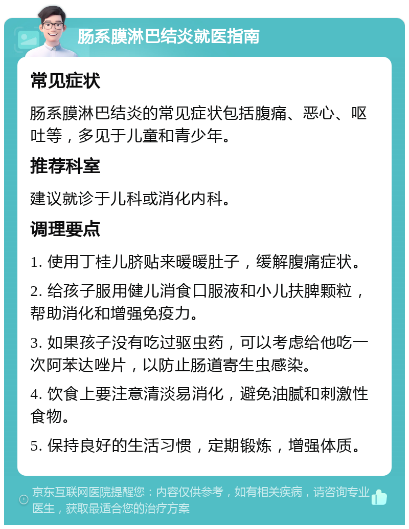 肠系膜淋巴结炎就医指南 常见症状 肠系膜淋巴结炎的常见症状包括腹痛、恶心、呕吐等，多见于儿童和青少年。 推荐科室 建议就诊于儿科或消化内科。 调理要点 1. 使用丁桂儿脐贴来暖暖肚子，缓解腹痛症状。 2. 给孩子服用健儿消食口服液和小儿扶脾颗粒，帮助消化和增强免疫力。 3. 如果孩子没有吃过驱虫药，可以考虑给他吃一次阿苯达唑片，以防止肠道寄生虫感染。 4. 饮食上要注意清淡易消化，避免油腻和刺激性食物。 5. 保持良好的生活习惯，定期锻炼，增强体质。