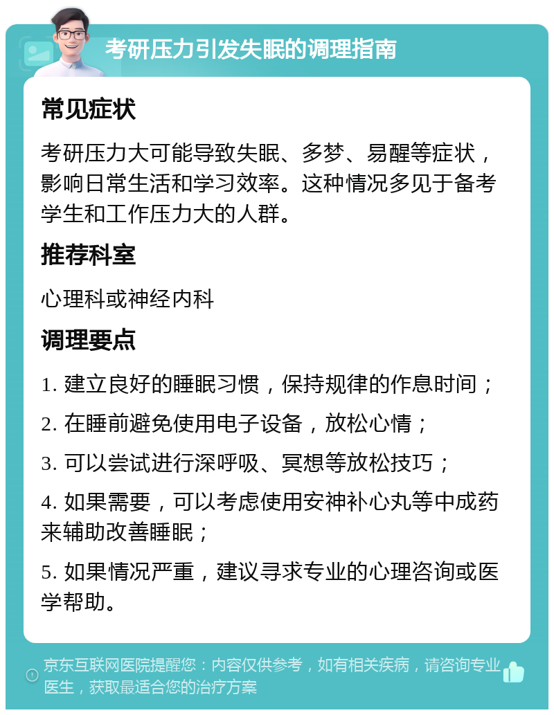 考研压力引发失眠的调理指南 常见症状 考研压力大可能导致失眠、多梦、易醒等症状，影响日常生活和学习效率。这种情况多见于备考学生和工作压力大的人群。 推荐科室 心理科或神经内科 调理要点 1. 建立良好的睡眠习惯，保持规律的作息时间； 2. 在睡前避免使用电子设备，放松心情； 3. 可以尝试进行深呼吸、冥想等放松技巧； 4. 如果需要，可以考虑使用安神补心丸等中成药来辅助改善睡眠； 5. 如果情况严重，建议寻求专业的心理咨询或医学帮助。