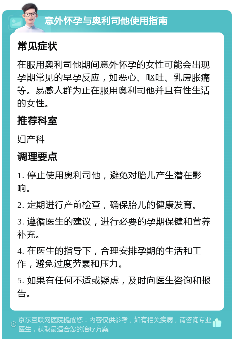 意外怀孕与奥利司他使用指南 常见症状 在服用奥利司他期间意外怀孕的女性可能会出现孕期常见的早孕反应，如恶心、呕吐、乳房胀痛等。易感人群为正在服用奥利司他并且有性生活的女性。 推荐科室 妇产科 调理要点 1. 停止使用奥利司他，避免对胎儿产生潜在影响。 2. 定期进行产前检查，确保胎儿的健康发育。 3. 遵循医生的建议，进行必要的孕期保健和营养补充。 4. 在医生的指导下，合理安排孕期的生活和工作，避免过度劳累和压力。 5. 如果有任何不适或疑虑，及时向医生咨询和报告。