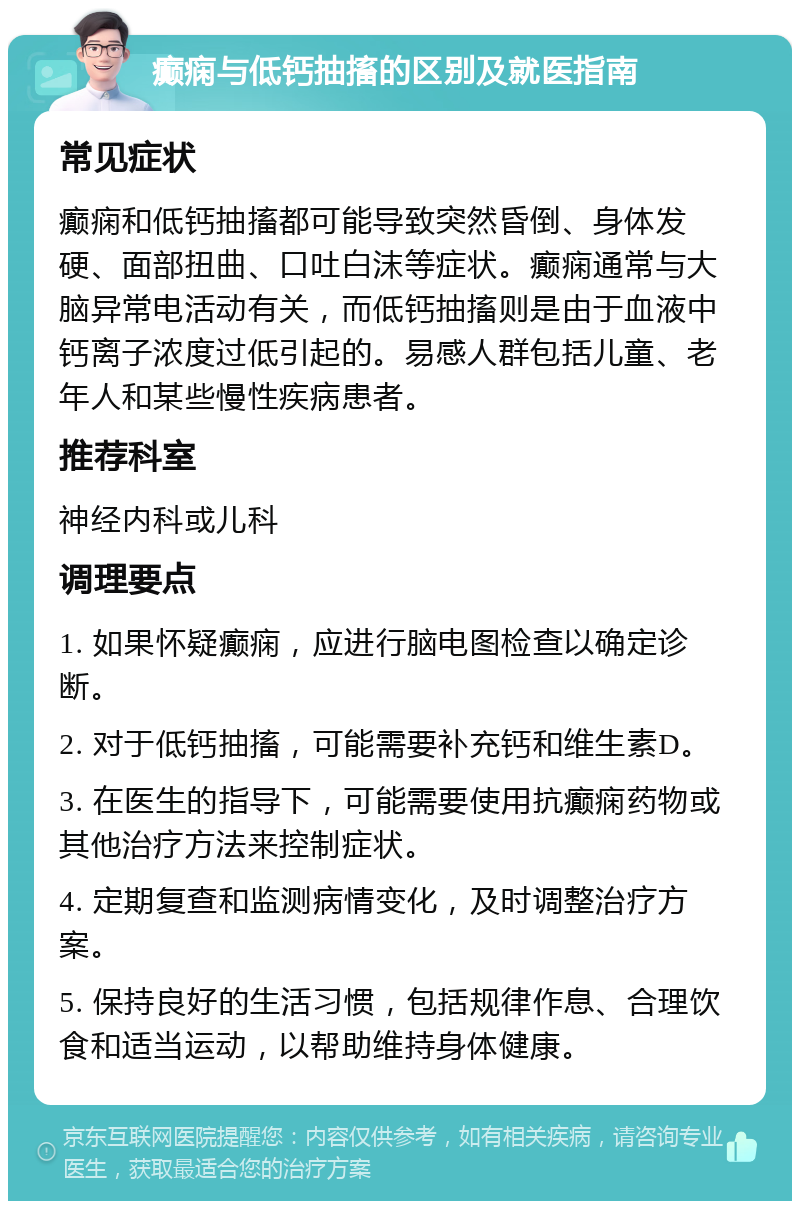 癫痫与低钙抽搐的区别及就医指南 常见症状 癫痫和低钙抽搐都可能导致突然昏倒、身体发硬、面部扭曲、口吐白沫等症状。癫痫通常与大脑异常电活动有关，而低钙抽搐则是由于血液中钙离子浓度过低引起的。易感人群包括儿童、老年人和某些慢性疾病患者。 推荐科室 神经内科或儿科 调理要点 1. 如果怀疑癫痫，应进行脑电图检查以确定诊断。 2. 对于低钙抽搐，可能需要补充钙和维生素D。 3. 在医生的指导下，可能需要使用抗癫痫药物或其他治疗方法来控制症状。 4. 定期复查和监测病情变化，及时调整治疗方案。 5. 保持良好的生活习惯，包括规律作息、合理饮食和适当运动，以帮助维持身体健康。