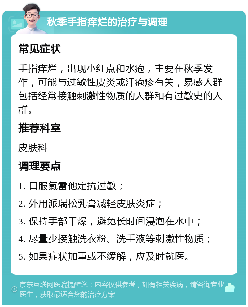 秋季手指痒烂的治疗与调理 常见症状 手指痒烂，出现小红点和水疱，主要在秋季发作，可能与过敏性皮炎或汗疱疹有关，易感人群包括经常接触刺激性物质的人群和有过敏史的人群。 推荐科室 皮肤科 调理要点 1. 口服氯雷他定抗过敏； 2. 外用派瑞松乳膏减轻皮肤炎症； 3. 保持手部干燥，避免长时间浸泡在水中； 4. 尽量少接触洗衣粉、洗手液等刺激性物质； 5. 如果症状加重或不缓解，应及时就医。