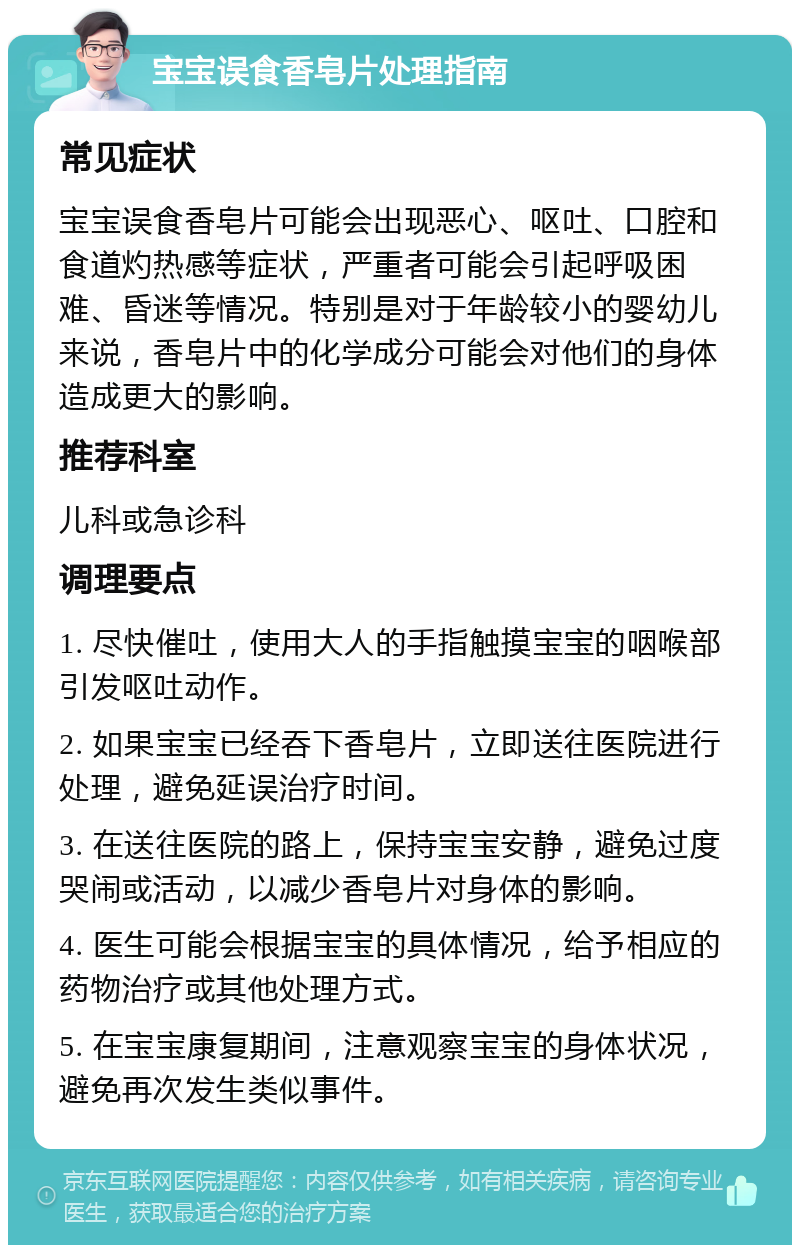 宝宝误食香皂片处理指南 常见症状 宝宝误食香皂片可能会出现恶心、呕吐、口腔和食道灼热感等症状，严重者可能会引起呼吸困难、昏迷等情况。特别是对于年龄较小的婴幼儿来说，香皂片中的化学成分可能会对他们的身体造成更大的影响。 推荐科室 儿科或急诊科 调理要点 1. 尽快催吐，使用大人的手指触摸宝宝的咽喉部引发呕吐动作。 2. 如果宝宝已经吞下香皂片，立即送往医院进行处理，避免延误治疗时间。 3. 在送往医院的路上，保持宝宝安静，避免过度哭闹或活动，以减少香皂片对身体的影响。 4. 医生可能会根据宝宝的具体情况，给予相应的药物治疗或其他处理方式。 5. 在宝宝康复期间，注意观察宝宝的身体状况，避免再次发生类似事件。