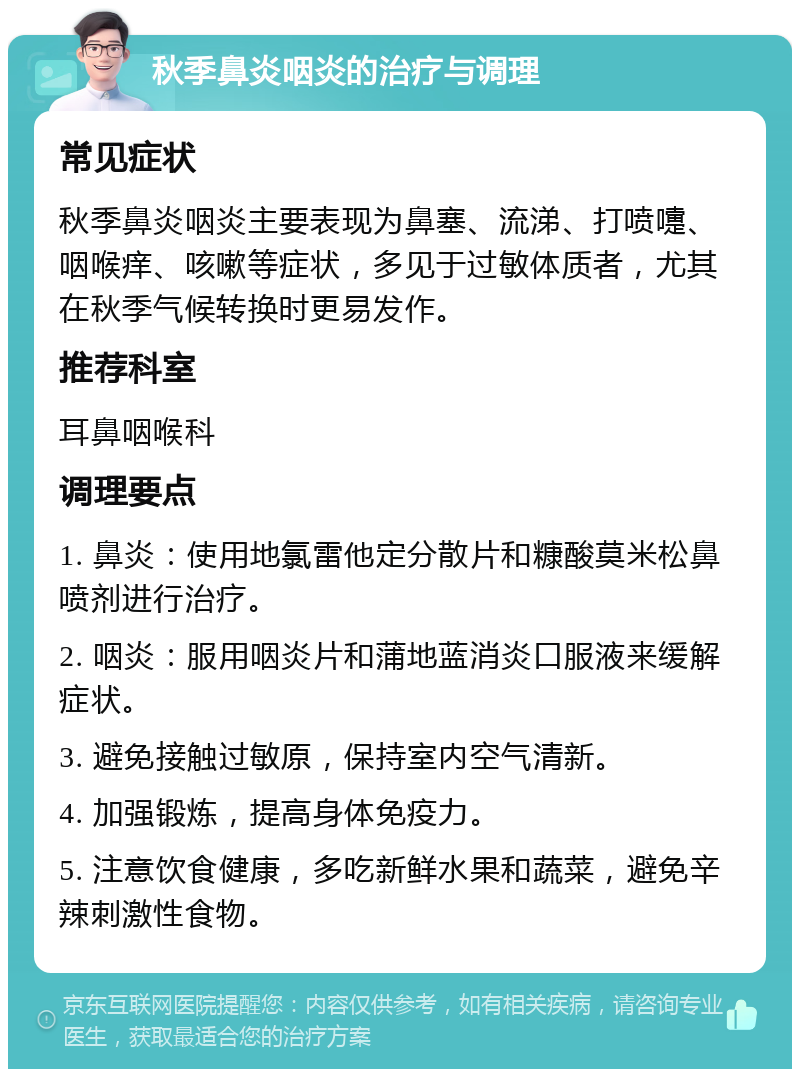 秋季鼻炎咽炎的治疗与调理 常见症状 秋季鼻炎咽炎主要表现为鼻塞、流涕、打喷嚏、咽喉痒、咳嗽等症状，多见于过敏体质者，尤其在秋季气候转换时更易发作。 推荐科室 耳鼻咽喉科 调理要点 1. 鼻炎：使用地氯雷他定分散片和糠酸莫米松鼻喷剂进行治疗。 2. 咽炎：服用咽炎片和蒲地蓝消炎口服液来缓解症状。 3. 避免接触过敏原，保持室内空气清新。 4. 加强锻炼，提高身体免疫力。 5. 注意饮食健康，多吃新鲜水果和蔬菜，避免辛辣刺激性食物。