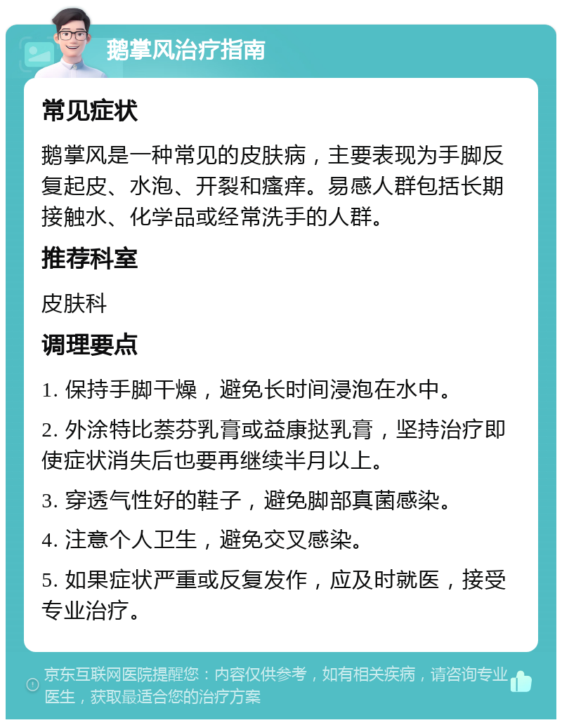 鹅掌风治疗指南 常见症状 鹅掌风是一种常见的皮肤病，主要表现为手脚反复起皮、水泡、开裂和瘙痒。易感人群包括长期接触水、化学品或经常洗手的人群。 推荐科室 皮肤科 调理要点 1. 保持手脚干燥，避免长时间浸泡在水中。 2. 外涂特比萘芬乳膏或益康挞乳膏，坚持治疗即使症状消失后也要再继续半月以上。 3. 穿透气性好的鞋子，避免脚部真菌感染。 4. 注意个人卫生，避免交叉感染。 5. 如果症状严重或反复发作，应及时就医，接受专业治疗。