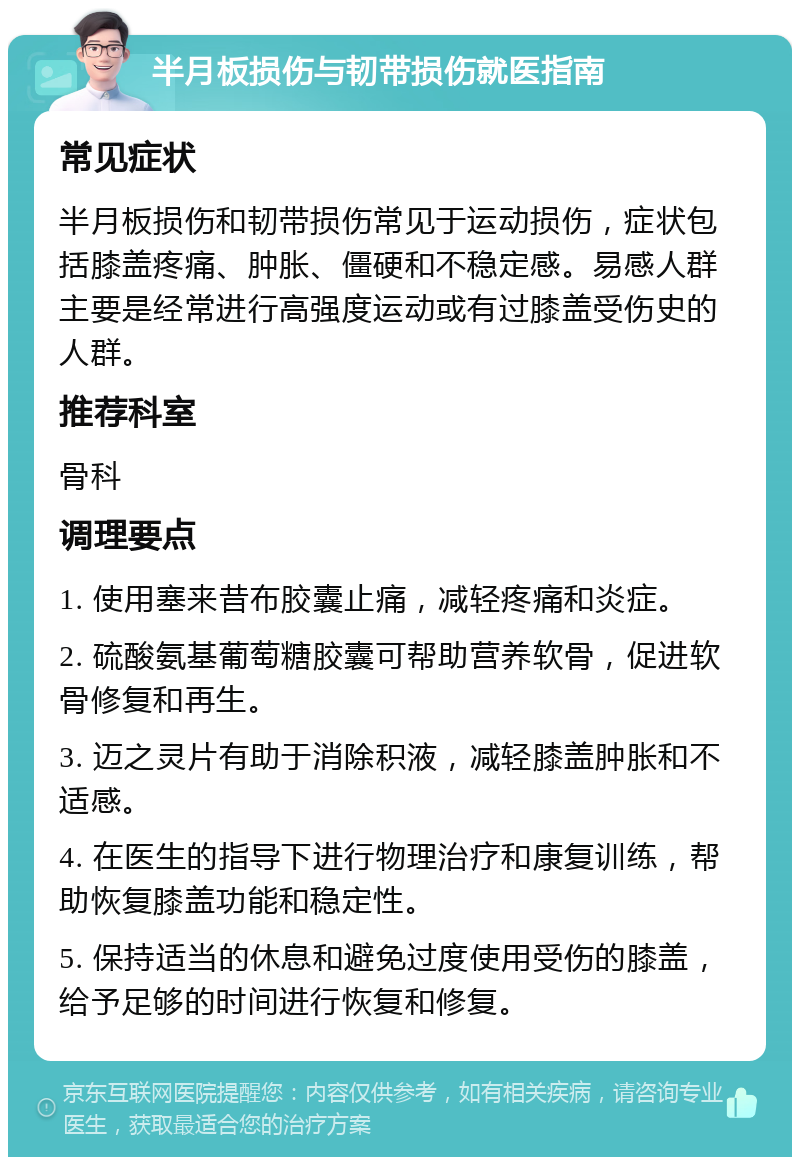 半月板损伤与韧带损伤就医指南 常见症状 半月板损伤和韧带损伤常见于运动损伤，症状包括膝盖疼痛、肿胀、僵硬和不稳定感。易感人群主要是经常进行高强度运动或有过膝盖受伤史的人群。 推荐科室 骨科 调理要点 1. 使用塞来昔布胶囊止痛，减轻疼痛和炎症。 2. 硫酸氨基葡萄糖胶囊可帮助营养软骨，促进软骨修复和再生。 3. 迈之灵片有助于消除积液，减轻膝盖肿胀和不适感。 4. 在医生的指导下进行物理治疗和康复训练，帮助恢复膝盖功能和稳定性。 5. 保持适当的休息和避免过度使用受伤的膝盖，给予足够的时间进行恢复和修复。