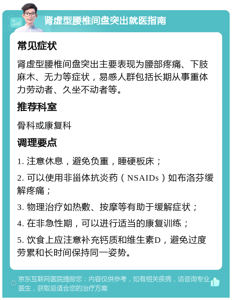 肾虚型腰椎间盘突出就医指南 常见症状 肾虚型腰椎间盘突出主要表现为腰部疼痛、下肢麻木、无力等症状，易感人群包括长期从事重体力劳动者、久坐不动者等。 推荐科室 骨科或康复科 调理要点 1. 注意休息，避免负重，睡硬板床； 2. 可以使用非甾体抗炎药（NSAIDs）如布洛芬缓解疼痛； 3. 物理治疗如热敷、按摩等有助于缓解症状； 4. 在非急性期，可以进行适当的康复训练； 5. 饮食上应注意补充钙质和维生素D，避免过度劳累和长时间保持同一姿势。