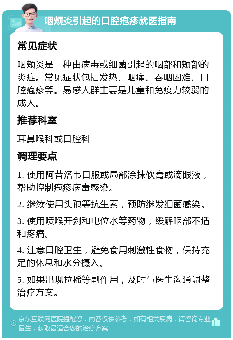 咽颊炎引起的口腔疱疹就医指南 常见症状 咽颊炎是一种由病毒或细菌引起的咽部和颊部的炎症。常见症状包括发热、咽痛、吞咽困难、口腔疱疹等。易感人群主要是儿童和免疫力较弱的成人。 推荐科室 耳鼻喉科或口腔科 调理要点 1. 使用阿昔洛韦口服或局部涂抹软膏或滴眼液，帮助控制疱疹病毒感染。 2. 继续使用头孢等抗生素，预防继发细菌感染。 3. 使用喷喉开剑和电位水等药物，缓解咽部不适和疼痛。 4. 注意口腔卫生，避免食用刺激性食物，保持充足的休息和水分摄入。 5. 如果出现拉稀等副作用，及时与医生沟通调整治疗方案。