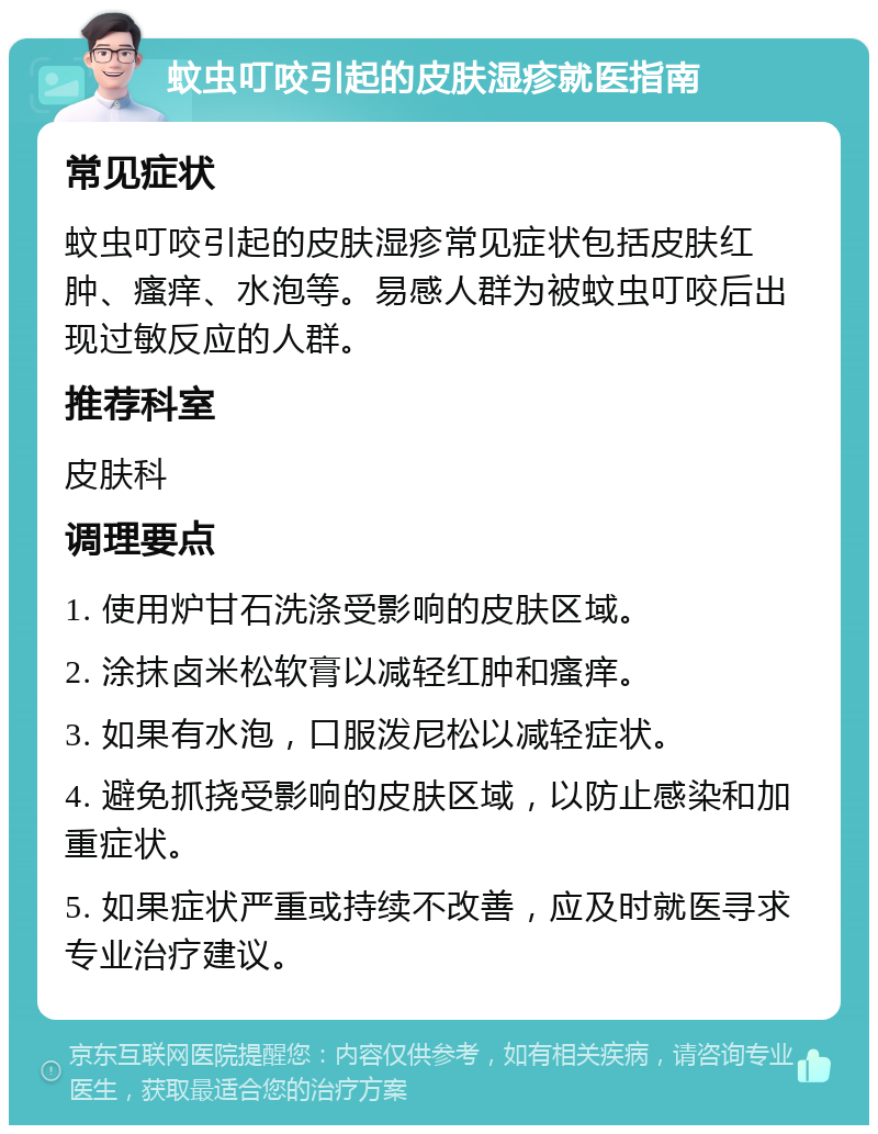 蚊虫叮咬引起的皮肤湿疹就医指南 常见症状 蚊虫叮咬引起的皮肤湿疹常见症状包括皮肤红肿、瘙痒、水泡等。易感人群为被蚊虫叮咬后出现过敏反应的人群。 推荐科室 皮肤科 调理要点 1. 使用炉甘石洗涤受影响的皮肤区域。 2. 涂抹卤米松软膏以减轻红肿和瘙痒。 3. 如果有水泡，口服泼尼松以减轻症状。 4. 避免抓挠受影响的皮肤区域，以防止感染和加重症状。 5. 如果症状严重或持续不改善，应及时就医寻求专业治疗建议。