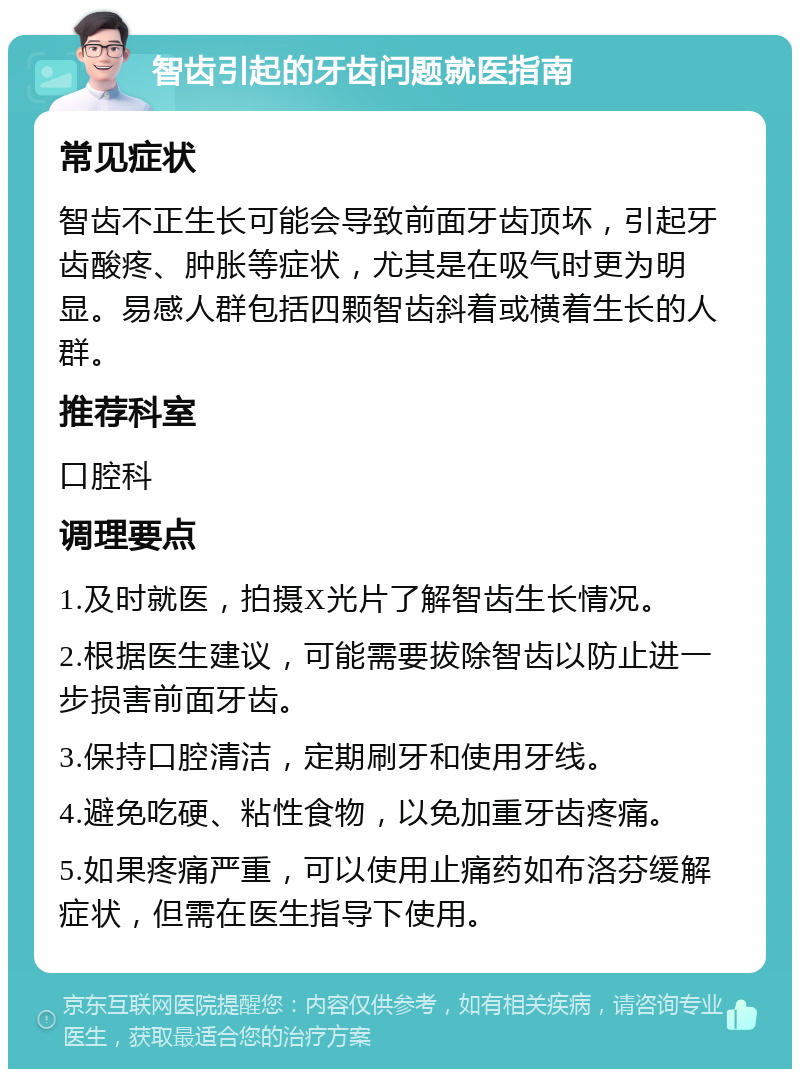 智齿引起的牙齿问题就医指南 常见症状 智齿不正生长可能会导致前面牙齿顶坏，引起牙齿酸疼、肿胀等症状，尤其是在吸气时更为明显。易感人群包括四颗智齿斜着或横着生长的人群。 推荐科室 口腔科 调理要点 1.及时就医，拍摄X光片了解智齿生长情况。 2.根据医生建议，可能需要拔除智齿以防止进一步损害前面牙齿。 3.保持口腔清洁，定期刷牙和使用牙线。 4.避免吃硬、粘性食物，以免加重牙齿疼痛。 5.如果疼痛严重，可以使用止痛药如布洛芬缓解症状，但需在医生指导下使用。