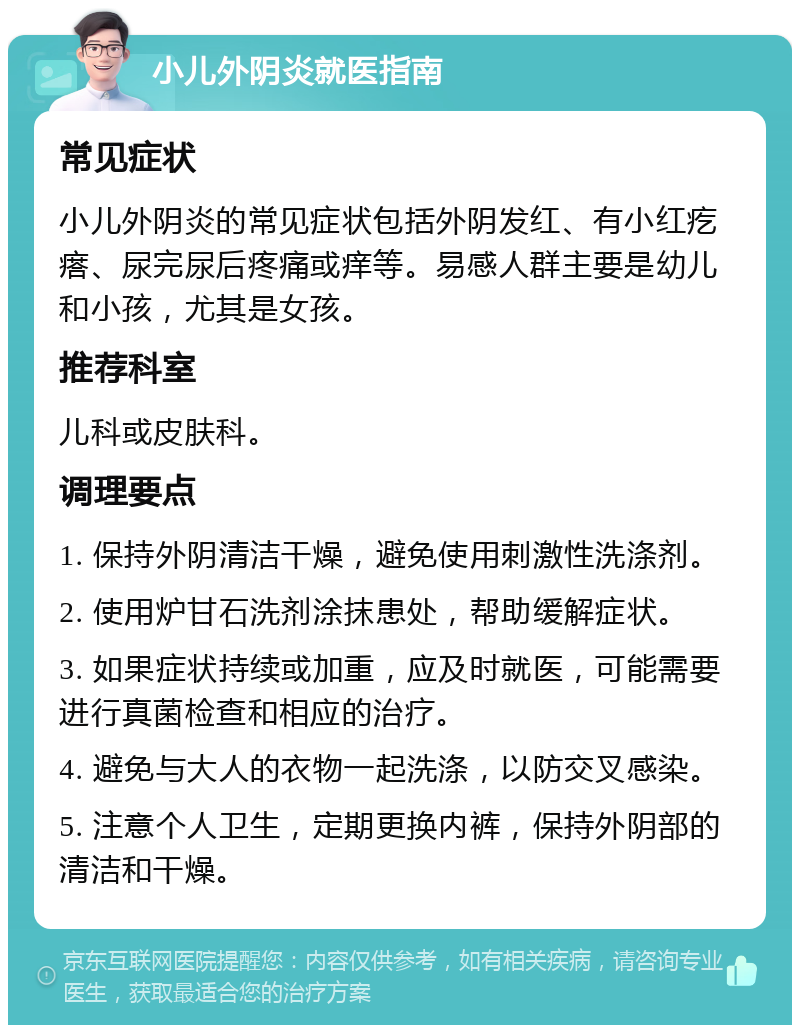 小儿外阴炎就医指南 常见症状 小儿外阴炎的常见症状包括外阴发红、有小红疙瘩、尿完尿后疼痛或痒等。易感人群主要是幼儿和小孩，尤其是女孩。 推荐科室 儿科或皮肤科。 调理要点 1. 保持外阴清洁干燥，避免使用刺激性洗涤剂。 2. 使用炉甘石洗剂涂抹患处，帮助缓解症状。 3. 如果症状持续或加重，应及时就医，可能需要进行真菌检查和相应的治疗。 4. 避免与大人的衣物一起洗涤，以防交叉感染。 5. 注意个人卫生，定期更换内裤，保持外阴部的清洁和干燥。