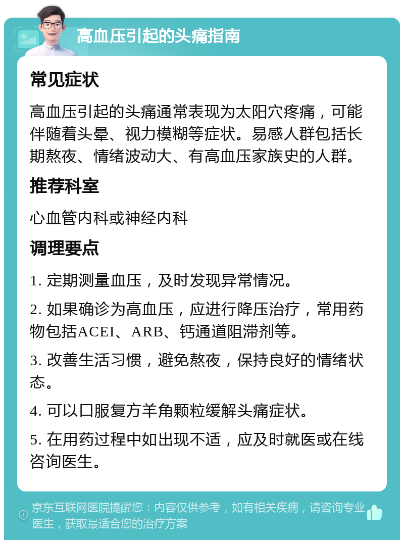 高血压引起的头痛指南 常见症状 高血压引起的头痛通常表现为太阳穴疼痛，可能伴随着头晕、视力模糊等症状。易感人群包括长期熬夜、情绪波动大、有高血压家族史的人群。 推荐科室 心血管内科或神经内科 调理要点 1. 定期测量血压，及时发现异常情况。 2. 如果确诊为高血压，应进行降压治疗，常用药物包括ACEI、ARB、钙通道阻滞剂等。 3. 改善生活习惯，避免熬夜，保持良好的情绪状态。 4. 可以口服复方羊角颗粒缓解头痛症状。 5. 在用药过程中如出现不适，应及时就医或在线咨询医生。