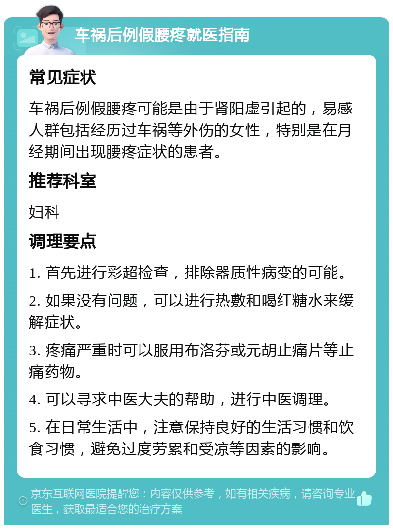 车祸后例假腰疼就医指南 常见症状 车祸后例假腰疼可能是由于肾阳虚引起的，易感人群包括经历过车祸等外伤的女性，特别是在月经期间出现腰疼症状的患者。 推荐科室 妇科 调理要点 1. 首先进行彩超检查，排除器质性病变的可能。 2. 如果没有问题，可以进行热敷和喝红糖水来缓解症状。 3. 疼痛严重时可以服用布洛芬或元胡止痛片等止痛药物。 4. 可以寻求中医大夫的帮助，进行中医调理。 5. 在日常生活中，注意保持良好的生活习惯和饮食习惯，避免过度劳累和受凉等因素的影响。