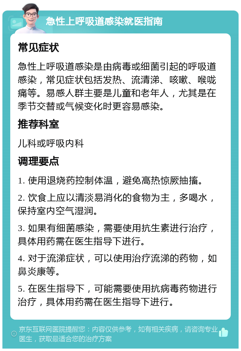 急性上呼吸道感染就医指南 常见症状 急性上呼吸道感染是由病毒或细菌引起的呼吸道感染，常见症状包括发热、流清涕、咳嗽、喉咙痛等。易感人群主要是儿童和老年人，尤其是在季节交替或气候变化时更容易感染。 推荐科室 儿科或呼吸内科 调理要点 1. 使用退烧药控制体温，避免高热惊厥抽搐。 2. 饮食上应以清淡易消化的食物为主，多喝水，保持室内空气湿润。 3. 如果有细菌感染，需要使用抗生素进行治疗，具体用药需在医生指导下进行。 4. 对于流涕症状，可以使用治疗流涕的药物，如鼻炎康等。 5. 在医生指导下，可能需要使用抗病毒药物进行治疗，具体用药需在医生指导下进行。