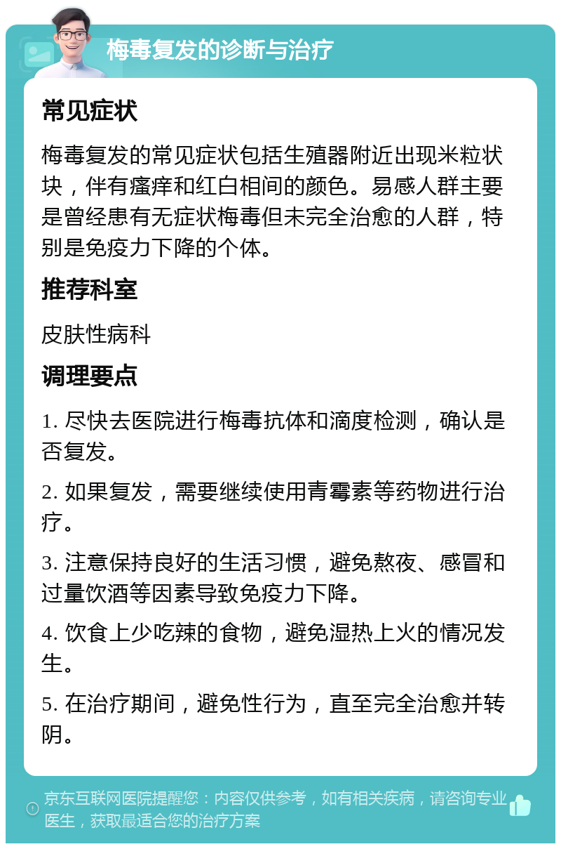 梅毒复发的诊断与治疗 常见症状 梅毒复发的常见症状包括生殖器附近出现米粒状块，伴有瘙痒和红白相间的颜色。易感人群主要是曾经患有无症状梅毒但未完全治愈的人群，特别是免疫力下降的个体。 推荐科室 皮肤性病科 调理要点 1. 尽快去医院进行梅毒抗体和滴度检测，确认是否复发。 2. 如果复发，需要继续使用青霉素等药物进行治疗。 3. 注意保持良好的生活习惯，避免熬夜、感冒和过量饮酒等因素导致免疫力下降。 4. 饮食上少吃辣的食物，避免湿热上火的情况发生。 5. 在治疗期间，避免性行为，直至完全治愈并转阴。