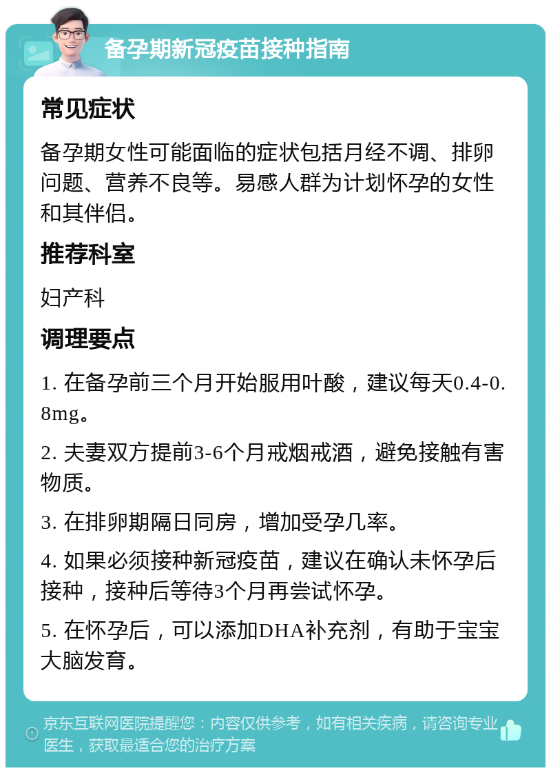 备孕期新冠疫苗接种指南 常见症状 备孕期女性可能面临的症状包括月经不调、排卵问题、营养不良等。易感人群为计划怀孕的女性和其伴侣。 推荐科室 妇产科 调理要点 1. 在备孕前三个月开始服用叶酸，建议每天0.4-0.8mg。 2. 夫妻双方提前3-6个月戒烟戒酒，避免接触有害物质。 3. 在排卵期隔日同房，增加受孕几率。 4. 如果必须接种新冠疫苗，建议在确认未怀孕后接种，接种后等待3个月再尝试怀孕。 5. 在怀孕后，可以添加DHA补充剂，有助于宝宝大脑发育。