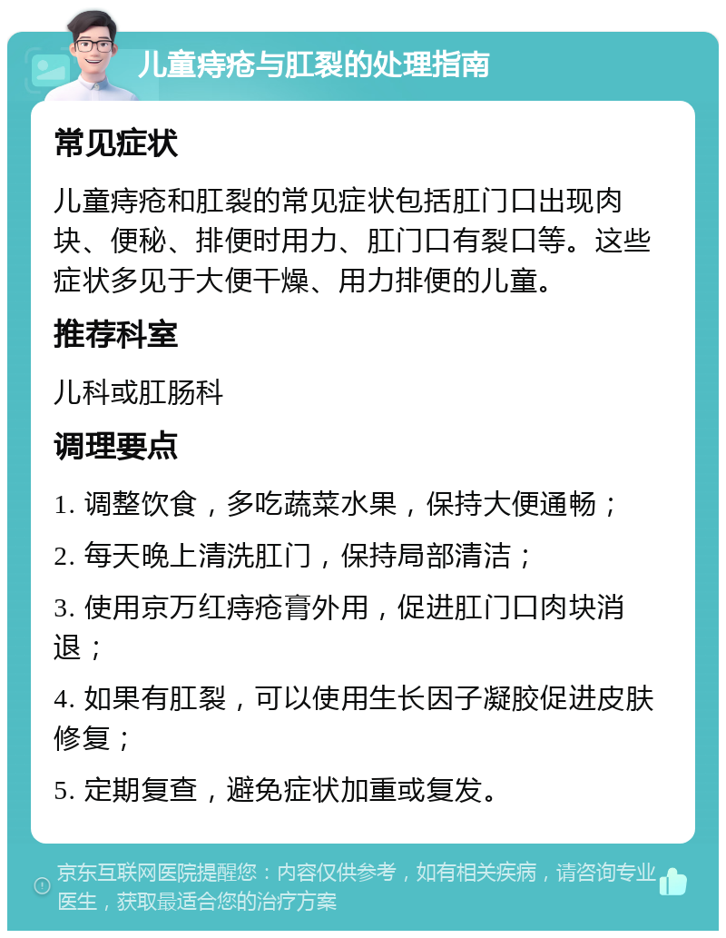 儿童痔疮与肛裂的处理指南 常见症状 儿童痔疮和肛裂的常见症状包括肛门口出现肉块、便秘、排便时用力、肛门口有裂口等。这些症状多见于大便干燥、用力排便的儿童。 推荐科室 儿科或肛肠科 调理要点 1. 调整饮食，多吃蔬菜水果，保持大便通畅； 2. 每天晚上清洗肛门，保持局部清洁； 3. 使用京万红痔疮膏外用，促进肛门口肉块消退； 4. 如果有肛裂，可以使用生长因子凝胶促进皮肤修复； 5. 定期复查，避免症状加重或复发。