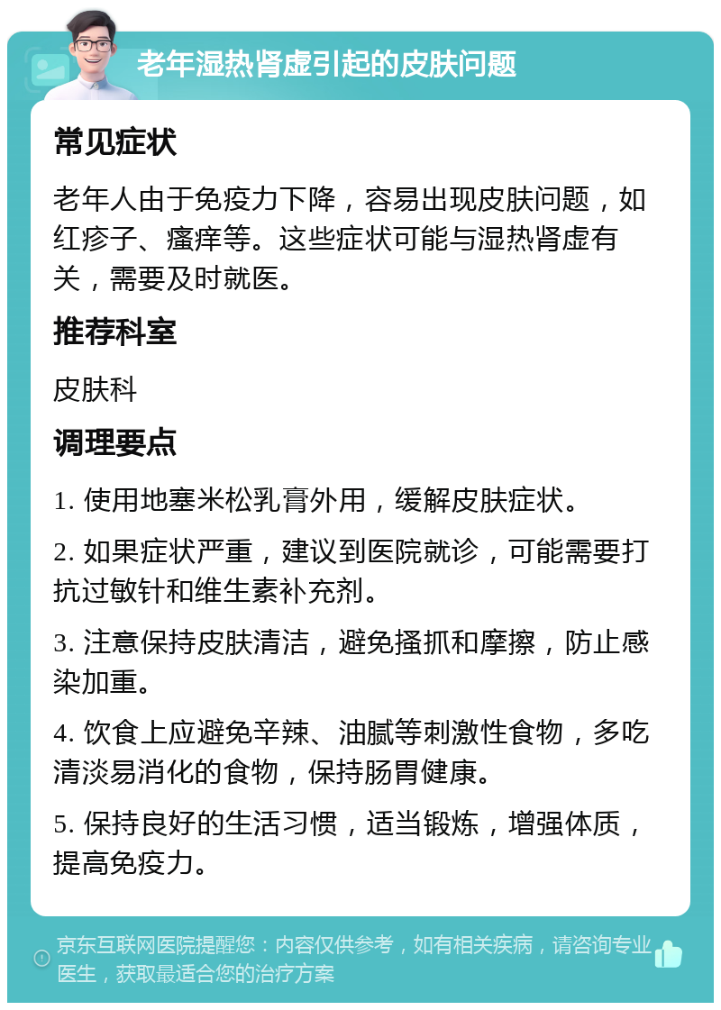 老年湿热肾虚引起的皮肤问题 常见症状 老年人由于免疫力下降，容易出现皮肤问题，如红疹子、瘙痒等。这些症状可能与湿热肾虚有关，需要及时就医。 推荐科室 皮肤科 调理要点 1. 使用地塞米松乳膏外用，缓解皮肤症状。 2. 如果症状严重，建议到医院就诊，可能需要打抗过敏针和维生素补充剂。 3. 注意保持皮肤清洁，避免搔抓和摩擦，防止感染加重。 4. 饮食上应避免辛辣、油腻等刺激性食物，多吃清淡易消化的食物，保持肠胃健康。 5. 保持良好的生活习惯，适当锻炼，增强体质，提高免疫力。