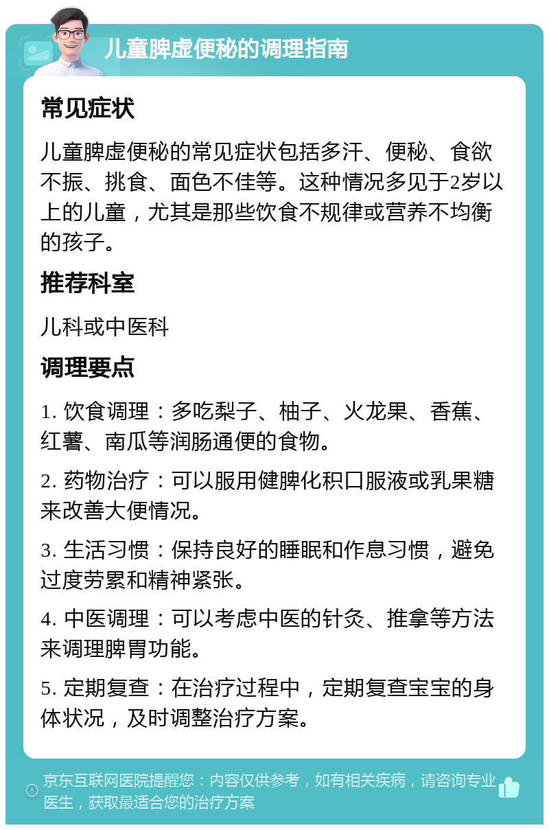 儿童脾虚便秘的调理指南 常见症状 儿童脾虚便秘的常见症状包括多汗、便秘、食欲不振、挑食、面色不佳等。这种情况多见于2岁以上的儿童，尤其是那些饮食不规律或营养不均衡的孩子。 推荐科室 儿科或中医科 调理要点 1. 饮食调理：多吃梨子、柚子、火龙果、香蕉、红薯、南瓜等润肠通便的食物。 2. 药物治疗：可以服用健脾化积口服液或乳果糖来改善大便情况。 3. 生活习惯：保持良好的睡眠和作息习惯，避免过度劳累和精神紧张。 4. 中医调理：可以考虑中医的针灸、推拿等方法来调理脾胃功能。 5. 定期复查：在治疗过程中，定期复查宝宝的身体状况，及时调整治疗方案。