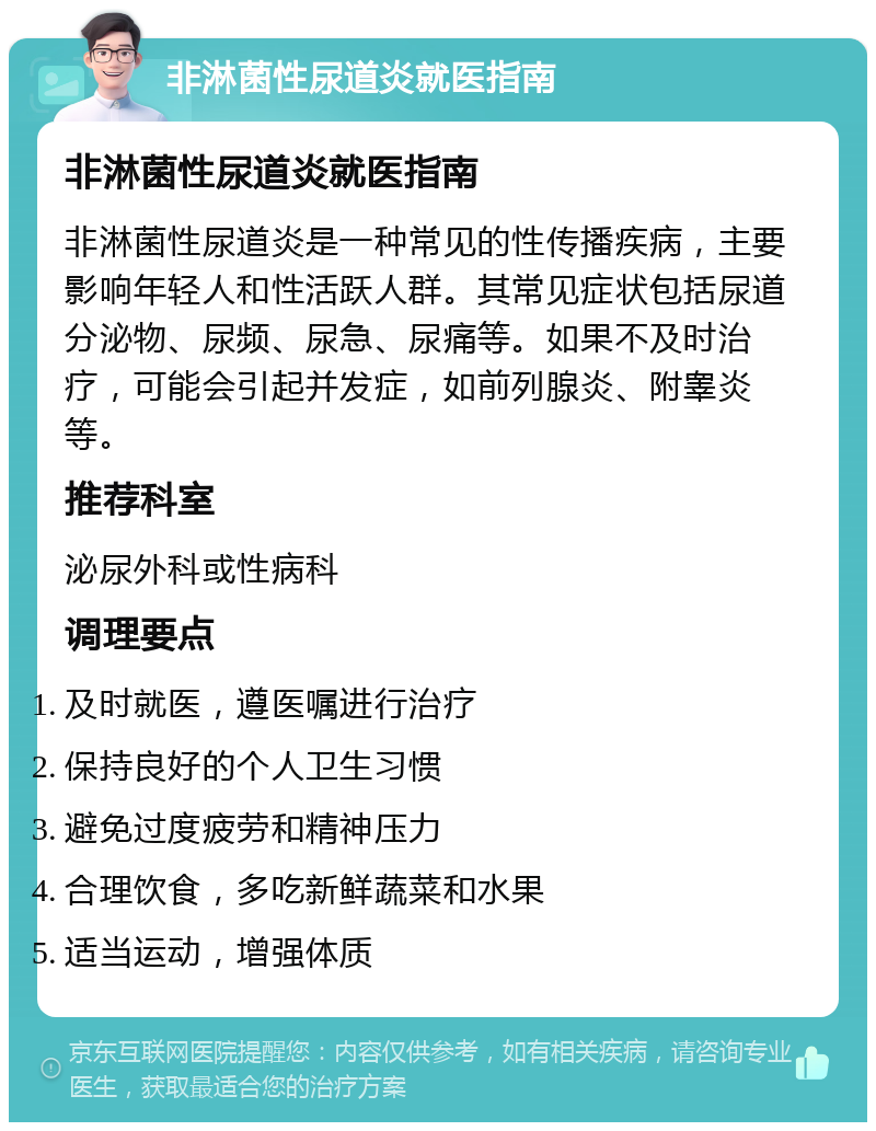 非淋菌性尿道炎就医指南 非淋菌性尿道炎就医指南 非淋菌性尿道炎是一种常见的性传播疾病，主要影响年轻人和性活跃人群。其常见症状包括尿道分泌物、尿频、尿急、尿痛等。如果不及时治疗，可能会引起并发症，如前列腺炎、附睾炎等。 推荐科室 泌尿外科或性病科 调理要点 及时就医，遵医嘱进行治疗 保持良好的个人卫生习惯 避免过度疲劳和精神压力 合理饮食，多吃新鲜蔬菜和水果 适当运动，增强体质