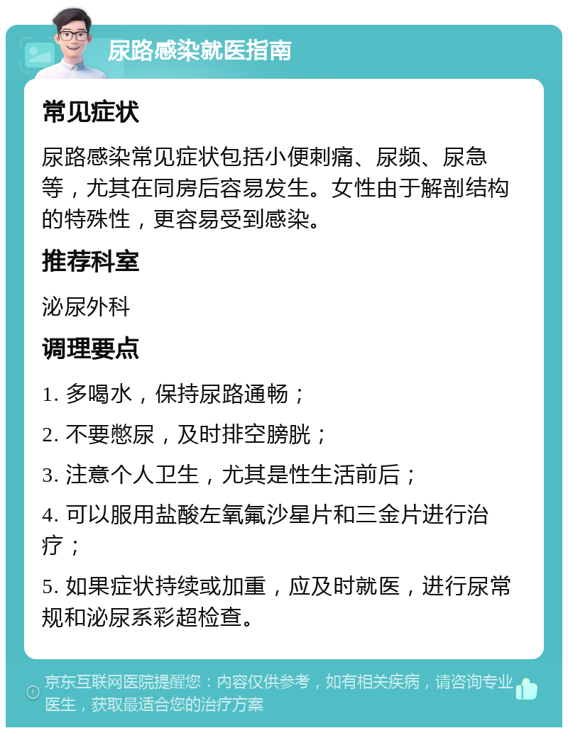 尿路感染就医指南 常见症状 尿路感染常见症状包括小便刺痛、尿频、尿急等，尤其在同房后容易发生。女性由于解剖结构的特殊性，更容易受到感染。 推荐科室 泌尿外科 调理要点 1. 多喝水，保持尿路通畅； 2. 不要憋尿，及时排空膀胱； 3. 注意个人卫生，尤其是性生活前后； 4. 可以服用盐酸左氧氟沙星片和三金片进行治疗； 5. 如果症状持续或加重，应及时就医，进行尿常规和泌尿系彩超检查。