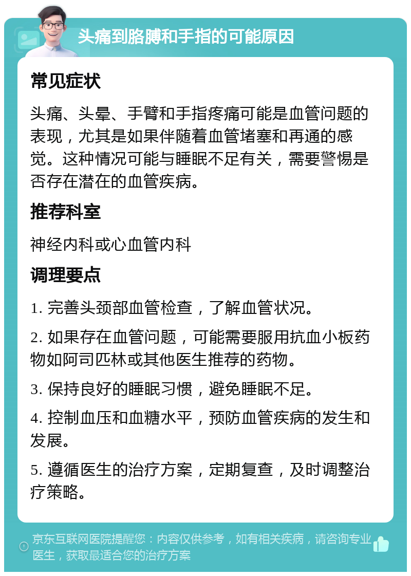 头痛到胳膊和手指的可能原因 常见症状 头痛、头晕、手臂和手指疼痛可能是血管问题的表现，尤其是如果伴随着血管堵塞和再通的感觉。这种情况可能与睡眠不足有关，需要警惕是否存在潜在的血管疾病。 推荐科室 神经内科或心血管内科 调理要点 1. 完善头颈部血管检查，了解血管状况。 2. 如果存在血管问题，可能需要服用抗血小板药物如阿司匹林或其他医生推荐的药物。 3. 保持良好的睡眠习惯，避免睡眠不足。 4. 控制血压和血糖水平，预防血管疾病的发生和发展。 5. 遵循医生的治疗方案，定期复查，及时调整治疗策略。