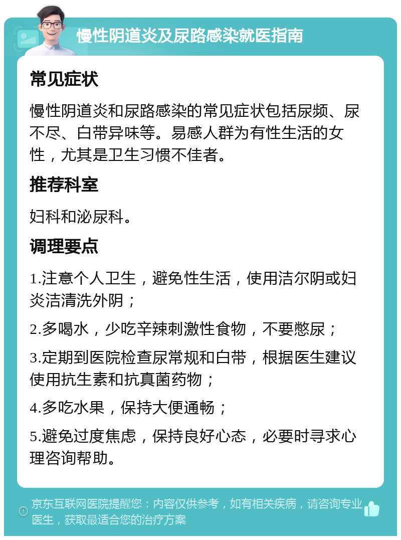 慢性阴道炎及尿路感染就医指南 常见症状 慢性阴道炎和尿路感染的常见症状包括尿频、尿不尽、白带异味等。易感人群为有性生活的女性，尤其是卫生习惯不佳者。 推荐科室 妇科和泌尿科。 调理要点 1.注意个人卫生，避免性生活，使用洁尔阴或妇炎洁清洗外阴； 2.多喝水，少吃辛辣刺激性食物，不要憋尿； 3.定期到医院检查尿常规和白带，根据医生建议使用抗生素和抗真菌药物； 4.多吃水果，保持大便通畅； 5.避免过度焦虑，保持良好心态，必要时寻求心理咨询帮助。