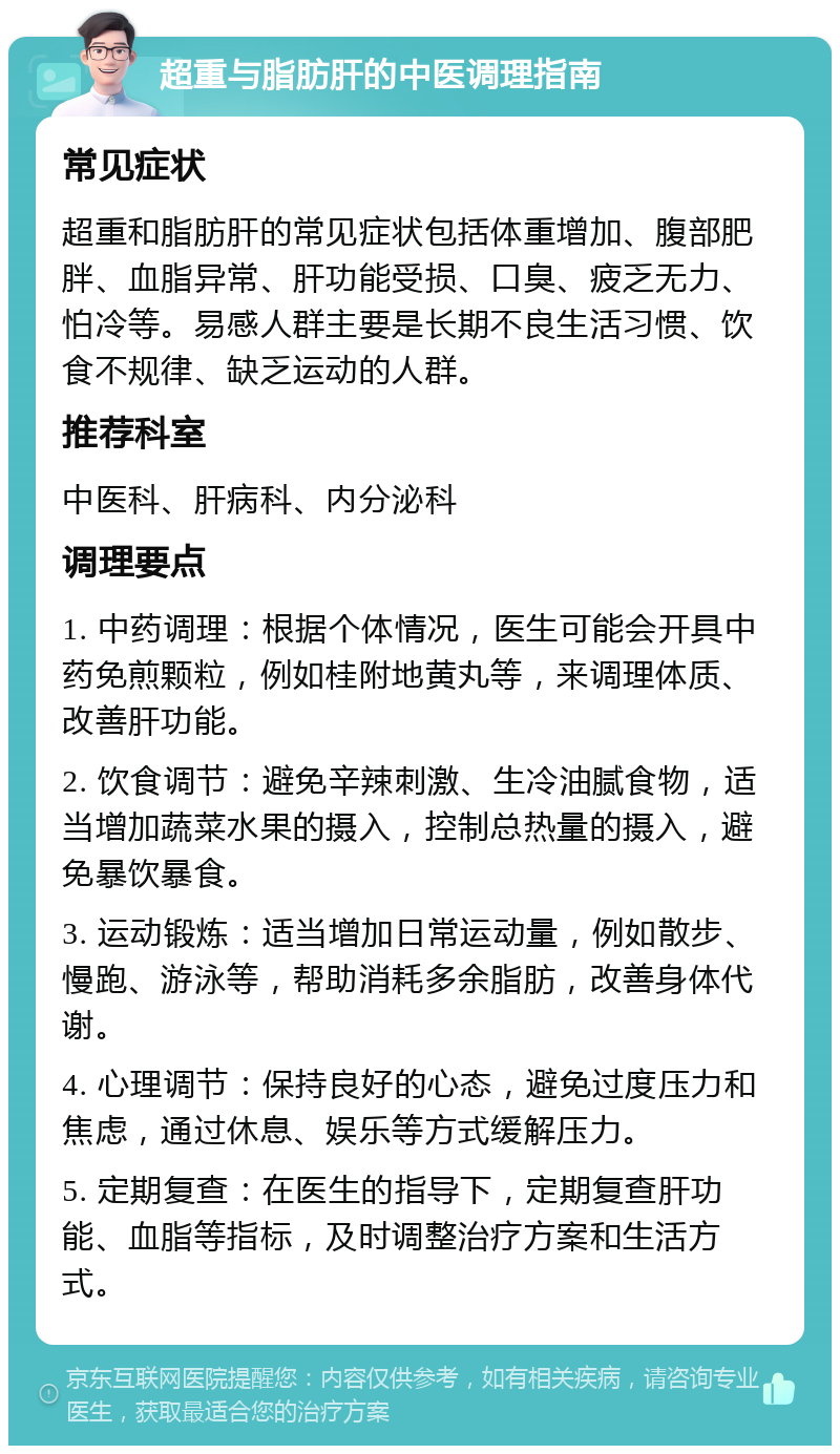 超重与脂肪肝的中医调理指南 常见症状 超重和脂肪肝的常见症状包括体重增加、腹部肥胖、血脂异常、肝功能受损、口臭、疲乏无力、怕冷等。易感人群主要是长期不良生活习惯、饮食不规律、缺乏运动的人群。 推荐科室 中医科、肝病科、内分泌科 调理要点 1. 中药调理：根据个体情况，医生可能会开具中药免煎颗粒，例如桂附地黄丸等，来调理体质、改善肝功能。 2. 饮食调节：避免辛辣刺激、生冷油腻食物，适当增加蔬菜水果的摄入，控制总热量的摄入，避免暴饮暴食。 3. 运动锻炼：适当增加日常运动量，例如散步、慢跑、游泳等，帮助消耗多余脂肪，改善身体代谢。 4. 心理调节：保持良好的心态，避免过度压力和焦虑，通过休息、娱乐等方式缓解压力。 5. 定期复查：在医生的指导下，定期复查肝功能、血脂等指标，及时调整治疗方案和生活方式。