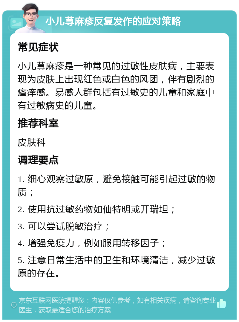 小儿荨麻疹反复发作的应对策略 常见症状 小儿荨麻疹是一种常见的过敏性皮肤病，主要表现为皮肤上出现红色或白色的风团，伴有剧烈的瘙痒感。易感人群包括有过敏史的儿童和家庭中有过敏病史的儿童。 推荐科室 皮肤科 调理要点 1. 细心观察过敏原，避免接触可能引起过敏的物质； 2. 使用抗过敏药物如仙特明或开瑞坦； 3. 可以尝试脱敏治疗； 4. 增强免疫力，例如服用转移因子； 5. 注意日常生活中的卫生和环境清洁，减少过敏原的存在。