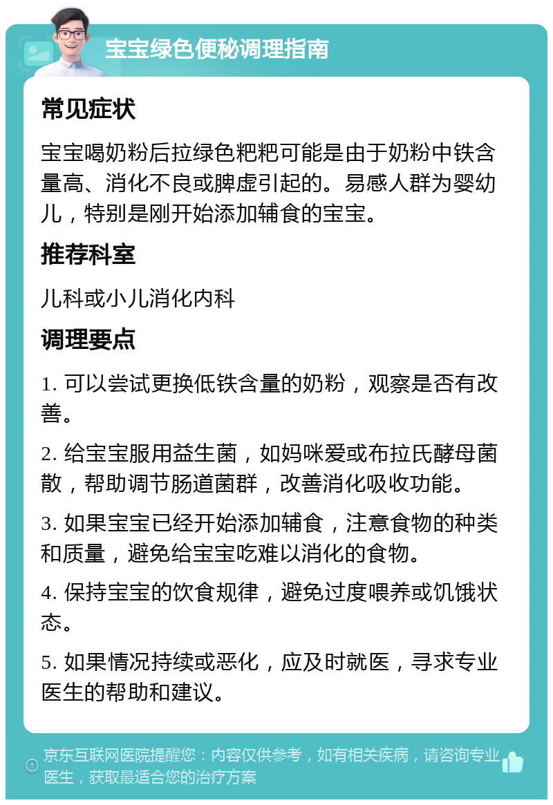 宝宝绿色便秘调理指南 常见症状 宝宝喝奶粉后拉绿色粑粑可能是由于奶粉中铁含量高、消化不良或脾虚引起的。易感人群为婴幼儿，特别是刚开始添加辅食的宝宝。 推荐科室 儿科或小儿消化内科 调理要点 1. 可以尝试更换低铁含量的奶粉，观察是否有改善。 2. 给宝宝服用益生菌，如妈咪爱或布拉氏酵母菌散，帮助调节肠道菌群，改善消化吸收功能。 3. 如果宝宝已经开始添加辅食，注意食物的种类和质量，避免给宝宝吃难以消化的食物。 4. 保持宝宝的饮食规律，避免过度喂养或饥饿状态。 5. 如果情况持续或恶化，应及时就医，寻求专业医生的帮助和建议。