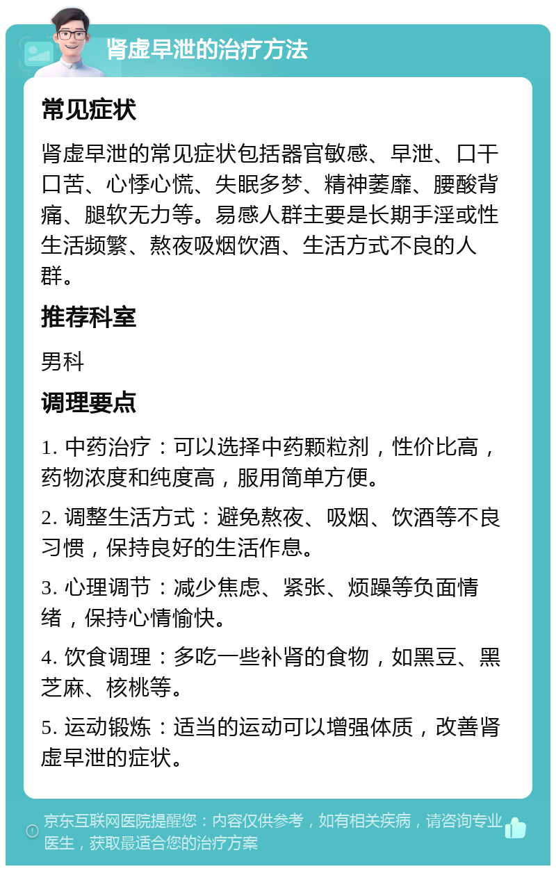 肾虚早泄的治疗方法 常见症状 肾虚早泄的常见症状包括器官敏感、早泄、口干口苦、心悸心慌、失眠多梦、精神萎靡、腰酸背痛、腿软无力等。易感人群主要是长期手淫或性生活频繁、熬夜吸烟饮酒、生活方式不良的人群。 推荐科室 男科 调理要点 1. 中药治疗：可以选择中药颗粒剂，性价比高，药物浓度和纯度高，服用简单方便。 2. 调整生活方式：避免熬夜、吸烟、饮酒等不良习惯，保持良好的生活作息。 3. 心理调节：减少焦虑、紧张、烦躁等负面情绪，保持心情愉快。 4. 饮食调理：多吃一些补肾的食物，如黑豆、黑芝麻、核桃等。 5. 运动锻炼：适当的运动可以增强体质，改善肾虚早泄的症状。