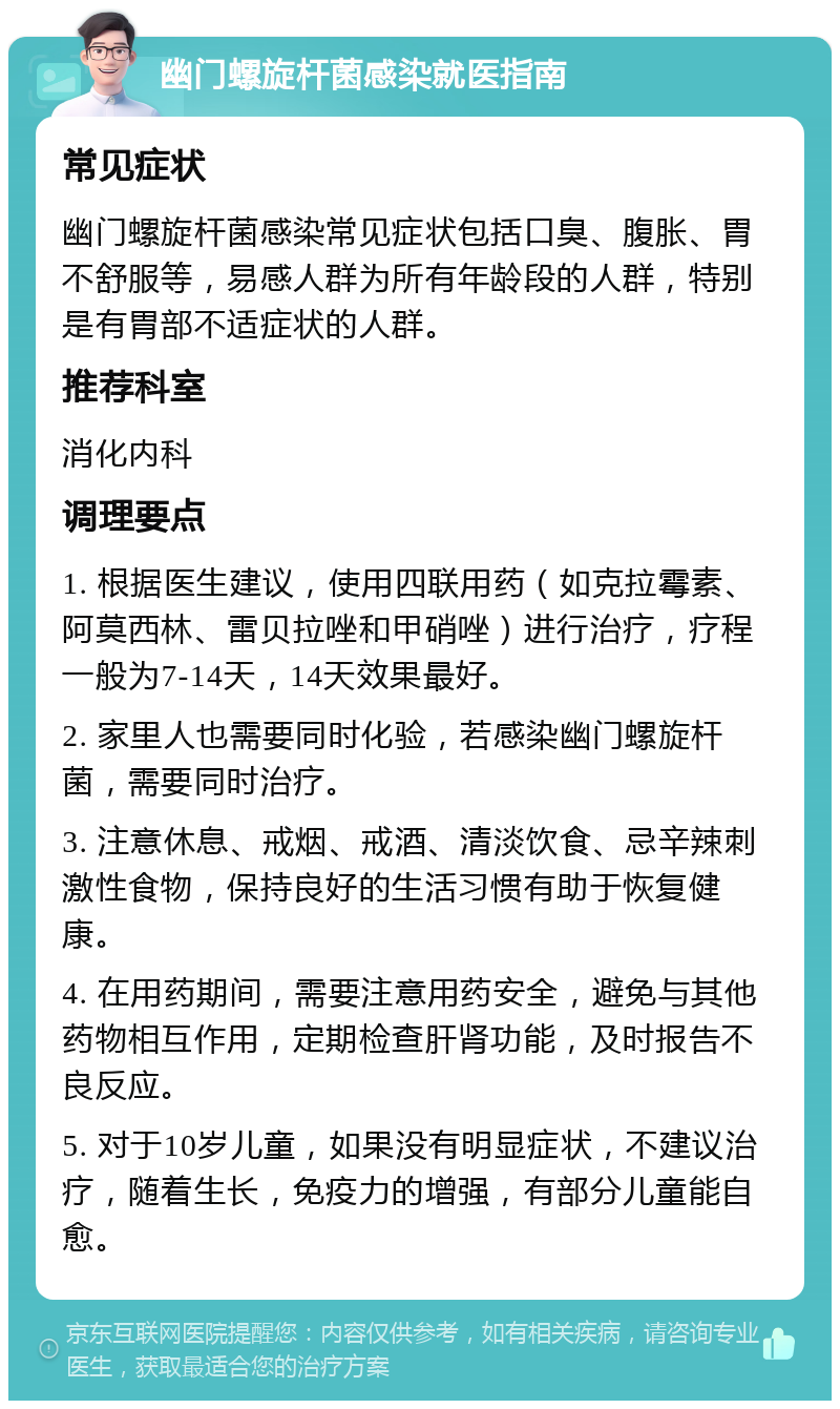 幽门螺旋杆菌感染就医指南 常见症状 幽门螺旋杆菌感染常见症状包括口臭、腹胀、胃不舒服等，易感人群为所有年龄段的人群，特别是有胃部不适症状的人群。 推荐科室 消化内科 调理要点 1. 根据医生建议，使用四联用药（如克拉霉素、阿莫西林、雷贝拉唑和甲硝唑）进行治疗，疗程一般为7-14天，14天效果最好。 2. 家里人也需要同时化验，若感染幽门螺旋杆菌，需要同时治疗。 3. 注意休息、戒烟、戒酒、清淡饮食、忌辛辣刺激性食物，保持良好的生活习惯有助于恢复健康。 4. 在用药期间，需要注意用药安全，避免与其他药物相互作用，定期检查肝肾功能，及时报告不良反应。 5. 对于10岁儿童，如果没有明显症状，不建议治疗，随着生长，免疫力的增强，有部分儿童能自愈。