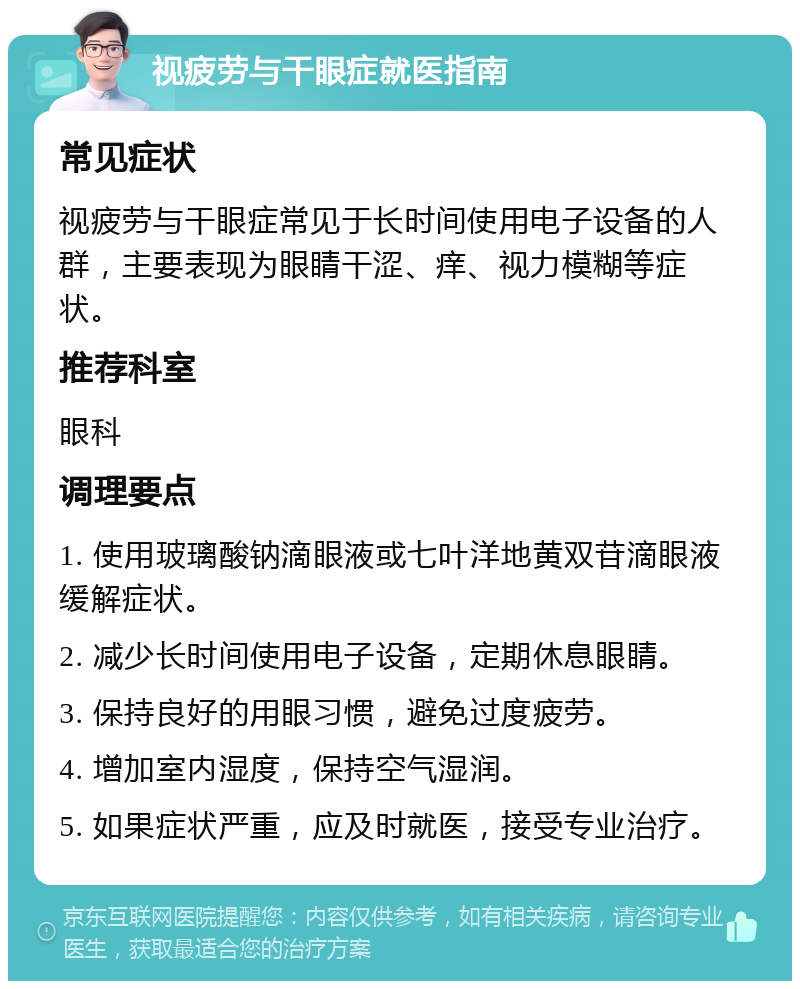 视疲劳与干眼症就医指南 常见症状 视疲劳与干眼症常见于长时间使用电子设备的人群，主要表现为眼睛干涩、痒、视力模糊等症状。 推荐科室 眼科 调理要点 1. 使用玻璃酸钠滴眼液或七叶洋地黄双苷滴眼液缓解症状。 2. 减少长时间使用电子设备，定期休息眼睛。 3. 保持良好的用眼习惯，避免过度疲劳。 4. 增加室内湿度，保持空气湿润。 5. 如果症状严重，应及时就医，接受专业治疗。