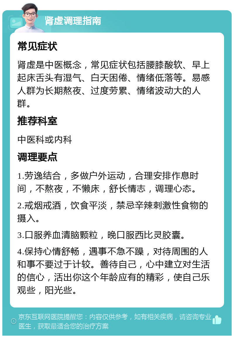 肾虚调理指南 常见症状 肾虚是中医概念，常见症状包括腰膝酸软、早上起床舌头有湿气、白天困倦、情绪低落等。易感人群为长期熬夜、过度劳累、情绪波动大的人群。 推荐科室 中医科或内科 调理要点 1.劳逸结合，多做户外运动，合理安排作息时间，不熬夜，不懒床，舒长情志，调理心态。 2.戒烟戒酒，饮食平淡，禁忌辛辣刺激性食物的摄入。 3.口服养血清脑颗粒，晚口服西比灵胶囊。 4.保持心情舒畅，遇事不急不躁，对待周围的人和事不要过于计较。善待自己，心中建立对生活的信心，活出你这个年龄应有的精彩，使自己乐观些，阳光些。