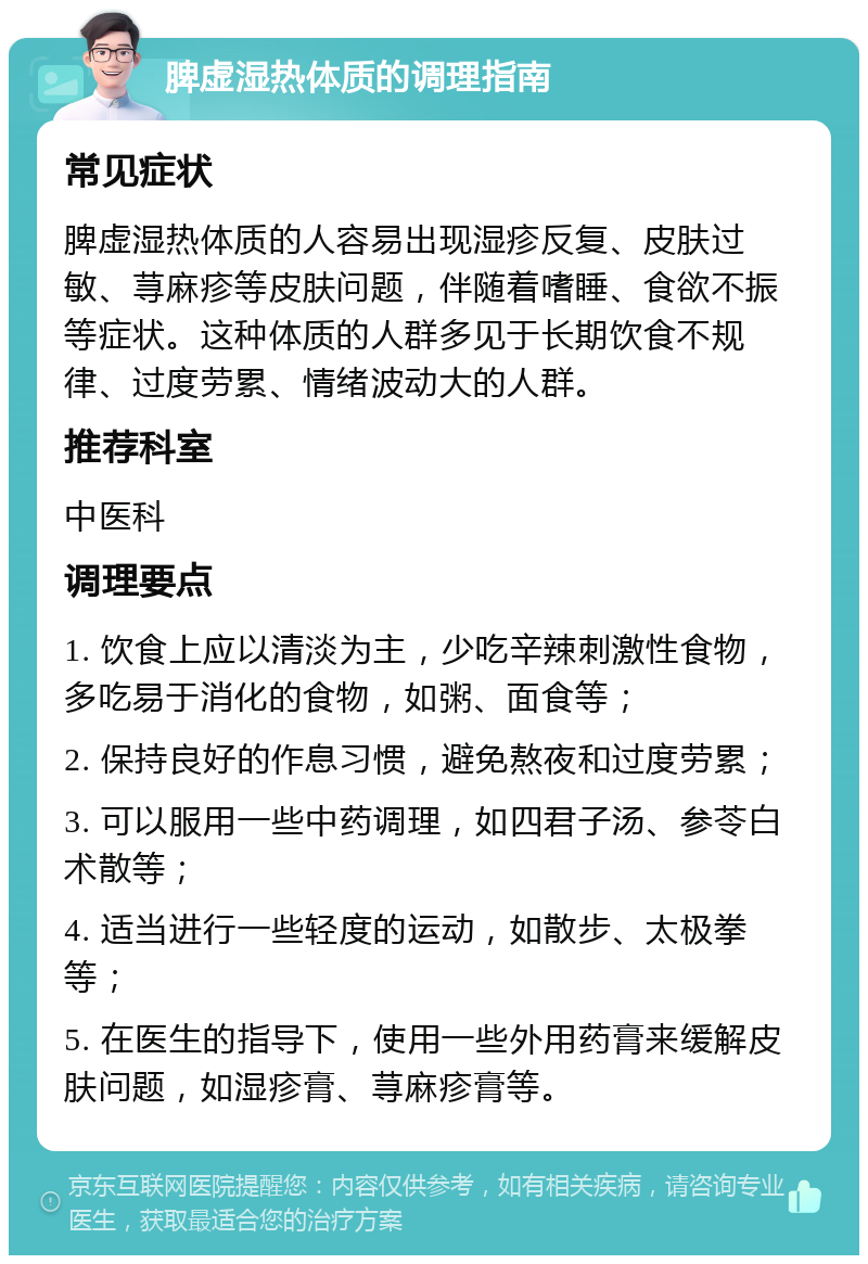 脾虚湿热体质的调理指南 常见症状 脾虚湿热体质的人容易出现湿疹反复、皮肤过敏、荨麻疹等皮肤问题，伴随着嗜睡、食欲不振等症状。这种体质的人群多见于长期饮食不规律、过度劳累、情绪波动大的人群。 推荐科室 中医科 调理要点 1. 饮食上应以清淡为主，少吃辛辣刺激性食物，多吃易于消化的食物，如粥、面食等； 2. 保持良好的作息习惯，避免熬夜和过度劳累； 3. 可以服用一些中药调理，如四君子汤、参苓白术散等； 4. 适当进行一些轻度的运动，如散步、太极拳等； 5. 在医生的指导下，使用一些外用药膏来缓解皮肤问题，如湿疹膏、荨麻疹膏等。