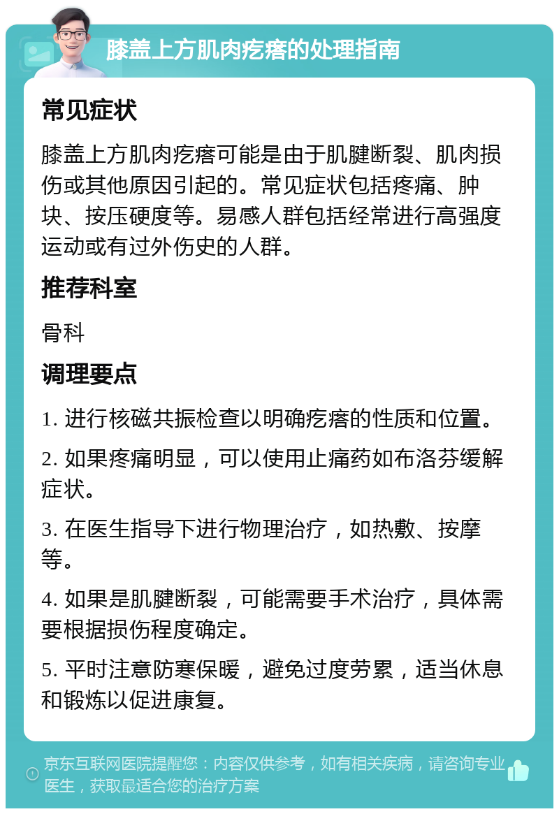 膝盖上方肌肉疙瘩的处理指南 常见症状 膝盖上方肌肉疙瘩可能是由于肌腱断裂、肌肉损伤或其他原因引起的。常见症状包括疼痛、肿块、按压硬度等。易感人群包括经常进行高强度运动或有过外伤史的人群。 推荐科室 骨科 调理要点 1. 进行核磁共振检查以明确疙瘩的性质和位置。 2. 如果疼痛明显，可以使用止痛药如布洛芬缓解症状。 3. 在医生指导下进行物理治疗，如热敷、按摩等。 4. 如果是肌腱断裂，可能需要手术治疗，具体需要根据损伤程度确定。 5. 平时注意防寒保暖，避免过度劳累，适当休息和锻炼以促进康复。