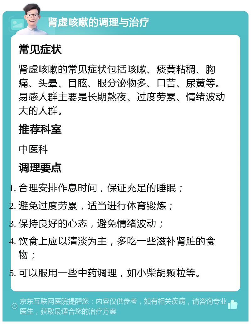 肾虚咳嗽的调理与治疗 常见症状 肾虚咳嗽的常见症状包括咳嗽、痰黄粘稠、胸痛、头晕、目眩、眼分泌物多、口苦、尿黄等。易感人群主要是长期熬夜、过度劳累、情绪波动大的人群。 推荐科室 中医科 调理要点 合理安排作息时间，保证充足的睡眠； 避免过度劳累，适当进行体育锻炼； 保持良好的心态，避免情绪波动； 饮食上应以清淡为主，多吃一些滋补肾脏的食物； 可以服用一些中药调理，如小柴胡颗粒等。