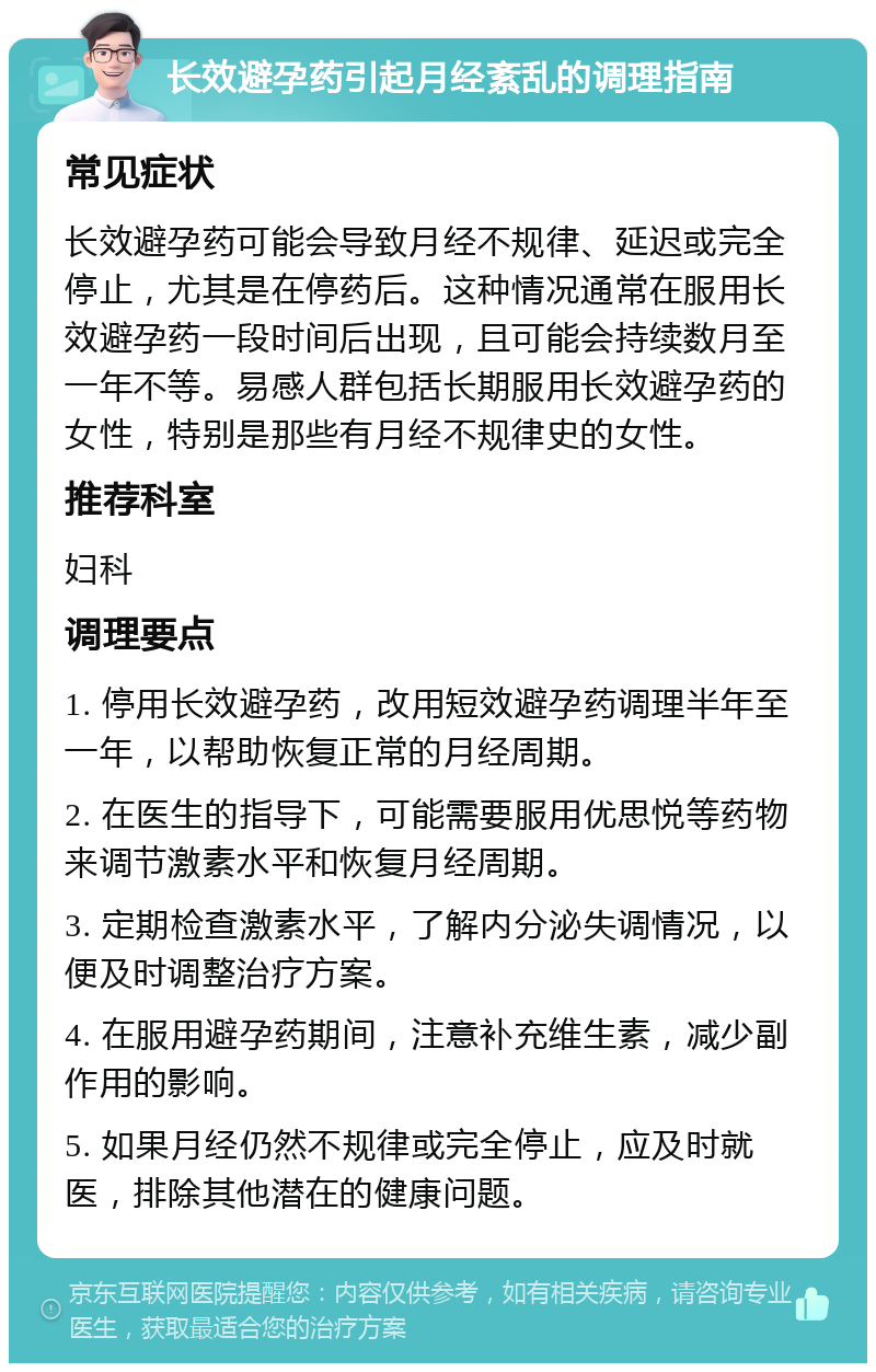 长效避孕药引起月经紊乱的调理指南 常见症状 长效避孕药可能会导致月经不规律、延迟或完全停止，尤其是在停药后。这种情况通常在服用长效避孕药一段时间后出现，且可能会持续数月至一年不等。易感人群包括长期服用长效避孕药的女性，特别是那些有月经不规律史的女性。 推荐科室 妇科 调理要点 1. 停用长效避孕药，改用短效避孕药调理半年至一年，以帮助恢复正常的月经周期。 2. 在医生的指导下，可能需要服用优思悦等药物来调节激素水平和恢复月经周期。 3. 定期检查激素水平，了解内分泌失调情况，以便及时调整治疗方案。 4. 在服用避孕药期间，注意补充维生素，减少副作用的影响。 5. 如果月经仍然不规律或完全停止，应及时就医，排除其他潜在的健康问题。