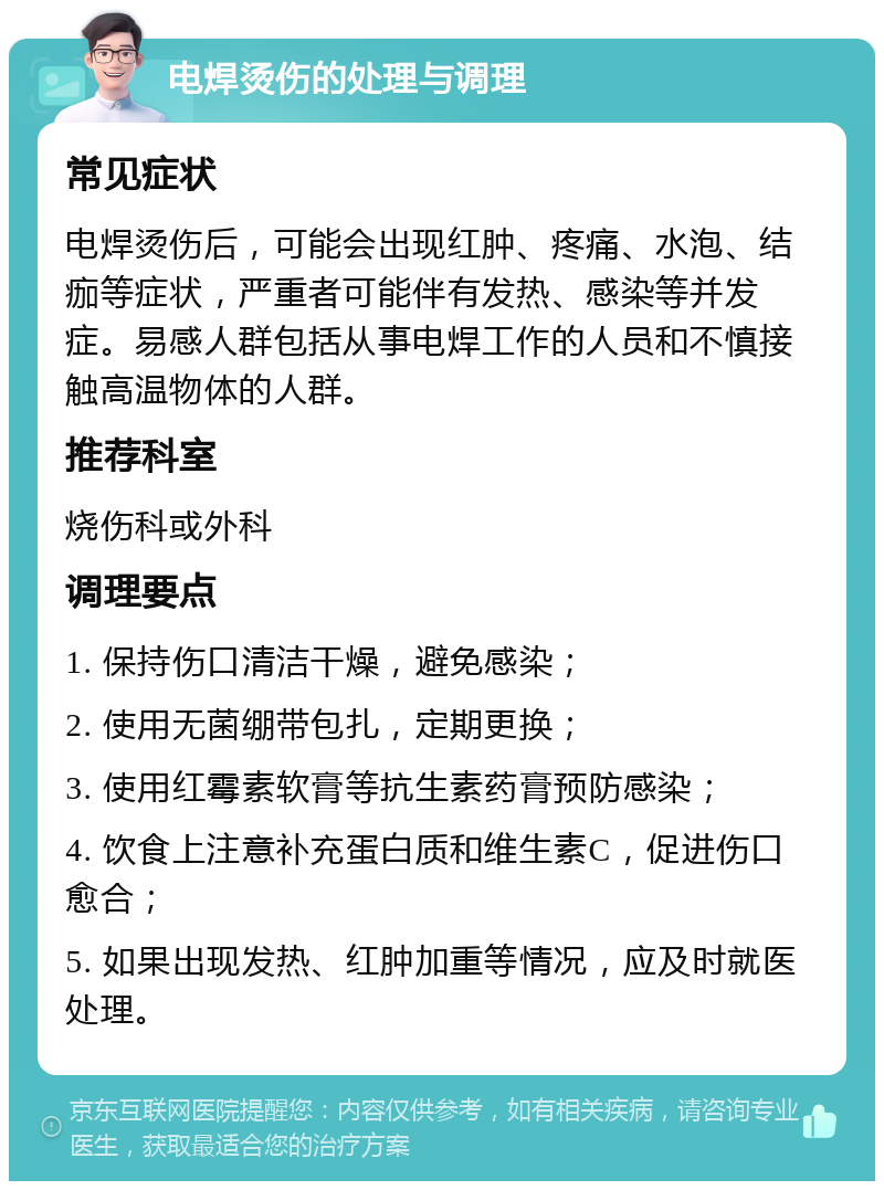 电焊烫伤的处理与调理 常见症状 电焊烫伤后，可能会出现红肿、疼痛、水泡、结痂等症状，严重者可能伴有发热、感染等并发症。易感人群包括从事电焊工作的人员和不慎接触高温物体的人群。 推荐科室 烧伤科或外科 调理要点 1. 保持伤口清洁干燥，避免感染； 2. 使用无菌绷带包扎，定期更换； 3. 使用红霉素软膏等抗生素药膏预防感染； 4. 饮食上注意补充蛋白质和维生素C，促进伤口愈合； 5. 如果出现发热、红肿加重等情况，应及时就医处理。